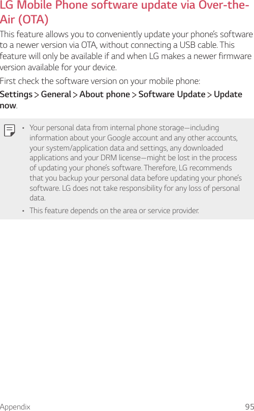 Appendix 95LG Mobile Phone software update via Over-the-Air (OTA)This feature allows you to conveniently update your phone’s software to a newer version via OTA, without connecting a USB cable. This feature will only be available if and when LG makes a newer firmware version available for your device.First check the software version on your mobile phone:Settings  General   About phone   Software Update   Update now.• Your personal data from internal phone storage—including information about your Google account and any other accounts, your system/application data and settings, any downloaded applications and your DRM license—might be lost in the process of updating your phone’s software. Therefore, LG recommends that you backup your personal data before updating your phone’s software. LG does not take responsibility for any loss of personal data.• This feature depends on the area or service provider.