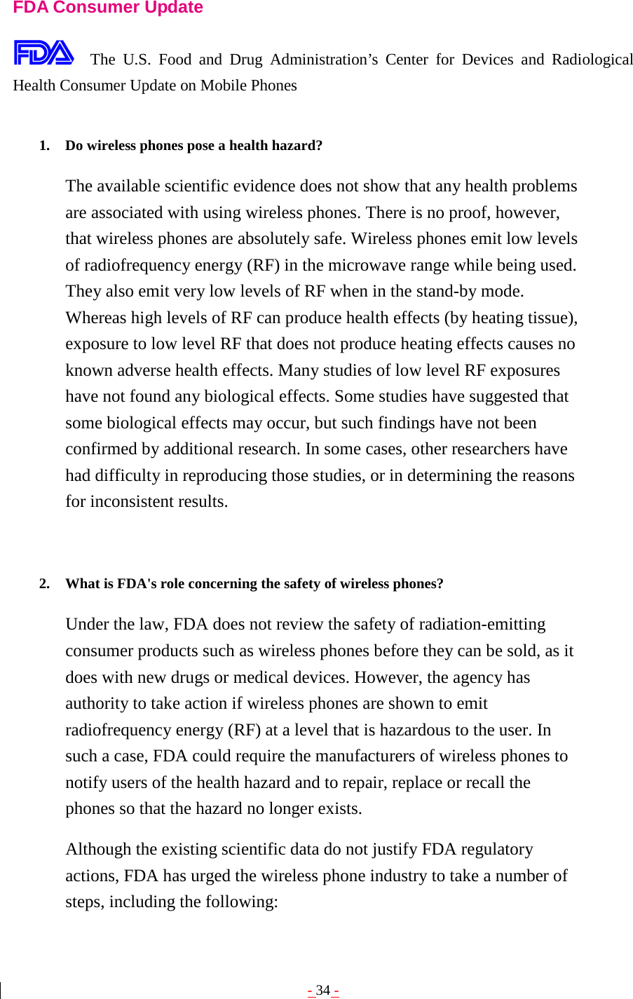 - 34 -  FDA Consumer Update  The U.S. Food and Drug Administration’s Center for Devices and Radiological Health Consumer Update on Mobile Phones  1. Do wireless phones pose a health hazard?   The available scientific evidence does not show that any health problems are associated with using wireless phones. There is no proof, however, that wireless phones are absolutely safe. Wireless phones emit low levels of radiofrequency energy (RF) in the microwave range while being used. They also emit very low levels of RF when in the stand-by mode. Whereas high levels of RF can produce health effects (by heating tissue), exposure to low level RF that does not produce heating effects causes no known adverse health effects. Many studies of low level RF exposures have not found any biological effects. Some studies have suggested that some biological effects may occur, but such findings have not been confirmed by additional research. In some cases, other researchers have had difficulty in reproducing those studies, or in determining the reasons for inconsistent results.   2. What is FDA&apos;s role concerning the safety of wireless phones?   Under the law, FDA does not review the safety of radiation-emitting consumer products such as wireless phones before they can be sold, as it does with new drugs or medical devices. However, the agency has authority to take action if wireless phones are shown to emit radiofrequency energy (RF) at a level that is hazardous to the user. In such a case, FDA could require the manufacturers of wireless phones to notify users of the health hazard and to repair, replace or recall the phones so that the hazard no longer exists. Although the existing scientific data do not justify FDA regulatory actions, FDA has urged the wireless phone industry to take a number of steps, including the following: 