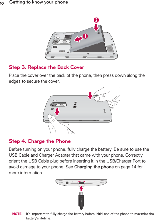 10 Getting to know your phoneStep 3. Replace the Back Cover0LACETHECOVEROVERTHEBACKOFTHEPHONETHENPRESSDOWNALONGTHEEDGESTOSECURETHECOVERStep 4. Charge the Phone&quot;EFORETURNINGONYOURPHONEFULLYCHARGETHEBATTERY&quot;ESURETOUSETHE53&quot;#ABLEAND#HARGER!DAPTERTHATCAMEWITHYOURPHONE#ORRECTLYORIENTTHE53&quot;#ABLEPLUGBEFOREINSERTINGITINTHE53&quot;#HARGER0ORTTOAVOIDDAMAGETOYOURPHONE3EECharging the phoneONPAGEFORMOREINFORMATION NOTE )TSIMPORTANTTOFULLYCHARGETHEBATTERYBEFOREINITIALUSEOFTHEPHONETOMAXIMIZETHEBATTERYgSLIFETIME