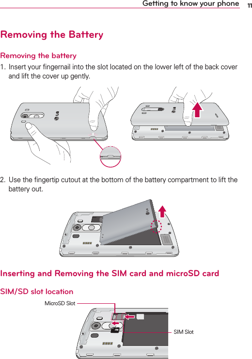 11Getting to know your phoneRemoving the BatteryRemoving the battery)NSERTYOURlNGERNAILINTOTHESLOTLOCATEDONTHELOWERLEFTOFTHEBACKCOVERANDLIFTTHECOVERUPGENTLY 5SETHElNGERTIPCUTOUTATTHEBOTTOMOFTHEBATTERYCOMPARTMENTTOLIFTTHEBATTERYOUTInserting and Removing the SIM card and microSD cardSIM/SD slot location3)-3LOT-ICRO3$3LOT