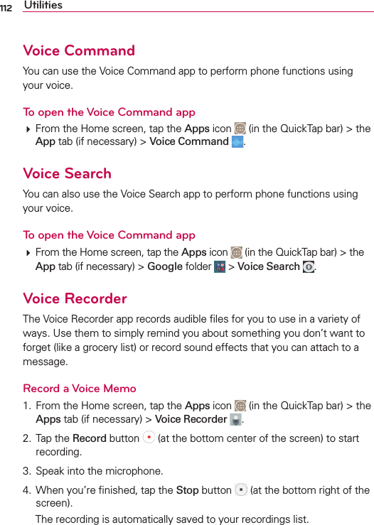 112 UtilitiesVoice Command9OUCANUSETHE6OICE#OMMANDAPPTOPERFORMPHONEFUNCTIONSUSINGYOURVOICETo open the Voice Command app&amp;ROMTHE(OMESCREENTAPTHEAppsICON INTHE1UICK4APBARTHEAppTABIFNECESSARYVoice Command Voice Search9OUCANALSOUSETHE6OICE3EARCHAPPTOPERFORMPHONEFUNCTIONSUSINGYOURVOICETo open the Voice Command app&amp;ROMTHE(OMESCREENTAPTHEAppsICON INTHE1UICK4APBARTHEAppTABIFNECESSARYGoogleFOLDER Voice Search Voice Recorder4HE6OICE2ECORDERAPPRECORDSAUDIBLElLESFORYOUTOUSEINAVARIETYOFWAYS5SETHEMTOSIMPLYREMINDYOUABOUTSOMETHINGYOUDONTWANTTOFORGETLIKEAGROCERYLISTORRECORDSOUNDEFFECTSTHATYOUCANATTACHTOAMESSAGERecord a Voice Memo &amp;ROMTHE(OMESCREENTAPTHEApps ICON INTHE1UICK4APBARTHEAppsTABIFNECESSARYVoice Recorder  4APTHERecordBUTTON ATTHEBOTTOMCENTEROFTHESCREENTOSTARTRECORDING 3PEAKINTOTHEMICROPHONE 7HENYOURElNISHEDTAPTHEStopBUTTON ATTHEBOTTOMRIGHTOFTHESCREEN 4HERECORDINGISAUTOMATICALLYSAVEDTOYOURRECORDINGSLIST