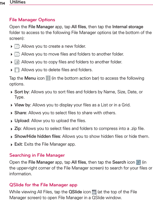 114 UtilitiesFile Manager Options/PENTHEFile ManagerAPPTAPAll ﬁlesTHENTAPTHEInternalstorageFOLDERTOACCESSTOTHEFOLLOWING&amp;ILE-ANAGEROPTIONSATTHEBOTTOMOFTHESCREEN!LLOWSYOUTOCREATEANEWFOLDER!LLOWSYOUTOMOVElLESANDFOLDERSTOANOTHERFOLDER!LLOWSYOUTOCOPYlLESANDFOLDERSTOANOTHERFOLDER!LLOWSYOUTODELETElLESANDFOLDERS4APTHEMenu ICON INTHEBOTTOMACTIONBARTOACCESSTHEFOLLOWINGOPTIONSSort by!LLOWSYOUTOSORTlLESANDFOLDERSBY.AME3IZE$ATEOR4YPEView by!LLOWSYOUTODISPLAYYOURlLESASA,ISTORINA&apos;RIDShare!LLOWSYOUTOSELECTlLESTOSHAREWITHOTHERSUpload!LLOWYOUTOUPLOADTHElLESZip!LLOWSYOUTOSELECTlLESANDFOLDERSTOCOMPRESSINTOAZIPlLEShow/Hide hidden ﬁles!LLOWSYOUTOSHOWHIDDENlLESORHIDETHEMExit%XITSTHE&amp;ILE-ANAGERAPPSearching in File Manager/PENTHEFile ManagerAPPTAPAll ﬁlesTHENTAPTHESearchICON INTHEUPPERRIGHTCORNEROFTHE&amp;ILE-ANAGERSCREENTOSEARCHFORYOURlLESORINFORMATIONQSlide for the File Manager app7HILEVIEWING!LL&amp;ILESTAPTHEQSlideICON ATTHETOPOFTHE&amp;ILE-ANAGERSCREENTOOPEN&amp;ILE-ANAGERINA13LIDEWINDOW