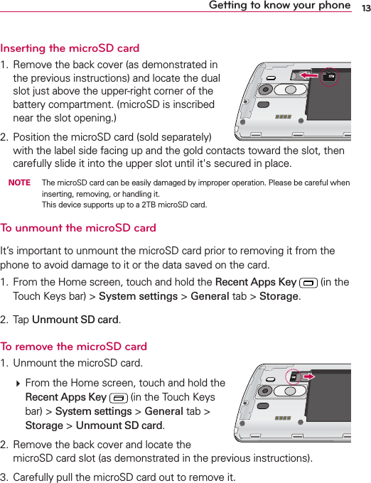 13Getting to know your phoneInserting the microSD card 2EMOVETHEBACKCOVERASDEMONSTRATEDINTHEPREVIOUSINSTRUCTIONSANDLOCATETHEDUALSLOTJUSTABOVETHEUPPERRIGHTCORNEROFTHEBATTERYCOMPARTMENTMICRO3$ISINSCRIBEDNEARTHESLOTOPENING 0OSITIONTHEMICRO3$CARDSOLDSEPARATELYWITHTHELABELSIDEFACINGUPANDTHEGOLDCONTACTSTOWARDTHESLOTTHENCAREFULLYSLIDEITINTOTHEUPPERSLOTUNTILITgSSECUREDINPLACE NOTE 4HEMICRO3$CARDCANBEEASILYDAMAGEDBYIMPROPEROPERATION0LEASEBECAREFULWHENINSERTINGREMOVINGORHANDLINGIT4HISDEVICESUPPORTSUPTOA4&quot;MICRO3$CARDTo unmount the microSD card)TSIMPORTANTTOUNMOUNTTHEMICRO3$CARDPRIORTOREMOVINGITFROMTHEPHONETOAVOIDDAMAGETOITORTHEDATASAVEDONTHECARD &amp;ROMTHE(OMESCREENTOUCHANDHOLDTHERecent Apps KeyINTHE4OUCH+EYSBARSystem settingsGeneralTABStorage 4APUnmount SD cardTo remove the microSD card 5NMOUNTTHEMICRO3$CARD&amp;ROMTHE(OMESCREENTOUCHANDHOLDTHERecent Apps KeyINTHE4OUCH+EYSBARSystem settingsGeneralTABStorageUnmount SD card 2EMOVETHEBACKCOVERANDLOCATETHEMICRO3$CARDSLOTASDEMONSTRATEDINTHEPREVIOUSINSTRUCTIONS #AREFULLYPULLTHEMICRO3$CARDOUTTOREMOVEIT