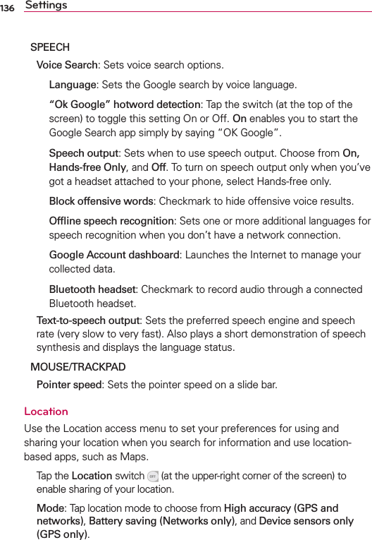 136 SettingsSPEECHVoice Search3ETSVOICESEARCHOPTIONSLanguage3ETSTHE&apos;OOGLESEARCHBYVOICELANGUAGE“Ok Google” hotword detection4APTHESWITCHATTHETOPOFTHESCREENTOTOGGLETHISSETTING/NOR/FFOnENABLESYOUTOSTARTTHE&apos;OOGLE3EARCHAPPSIMPLYBYSAYINGh/+&apos;OOGLEvSpeech output3ETSWHENTOUSESPEECHOUTPUT#HOOSEFROMOn,Hands-free OnlyANDOff4OTURNONSPEECHOUTPUTONLYWHENYOUVEGOTAHEADSETATTACHEDTOYOURPHONESELECT(ANDSFREEONLYBlock offensive words#HECKMARKTOHIDEOFFENSIVEVOICERESULTSOfﬂine speech recognition3ETSONEORMOREADDITIONALLANGUAGESFORSPEECHRECOGNITIONWHENYOUDONTHAVEANETWORKCONNECTIONGoogle Account dashboard,AUNCHESTHE)NTERNETTOMANAGEYOURCOLLECTEDDATABluetooth headset#HECKMARKTORECORDAUDIOTHROUGHACONNECTED&quot;LUETOOTHHEADSETText-to-speech output3ETSTHEPREFERREDSPEECHENGINEANDSPEECHRATEVERYSLOWTOVERYFAST!LSOPLAYSASHORTDEMONSTRATIONOFSPEECHSYNTHESISANDDISPLAYSTHELANGUAGESTATUSMOUSE/TRACKPADPointer speed3ETSTHEPOINTERSPEEDONASLIDEBARLocation5SETHE,OCATIONACCESSMENUTOSETYOURPREFERENCESFORUSINGANDSHARINGYOURLOCATIONWHENYOUSEARCHFORINFORMATIONANDUSELOCATIONBASEDAPPSSUCHAS-APS 4APTHELocationSWITCH ATTHEUPPERRIGHTCORNEROFTHESCREENTOENABLESHARINGOFYOURLOCATIONMode4APLOCATIONMODETOCHOOSEFROMHigh accuracy (GPS and networks)Battery saving (Networks only)ANDDevice sensors only (GPS only)