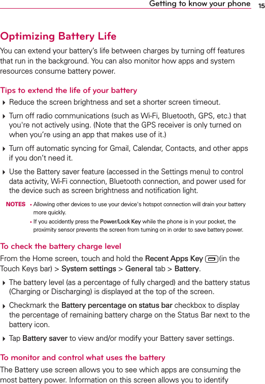 15Getting to know your phoneOptimizing Battery Life9OUCANEXTENDYOURBATTERYSLIFEBETWEENCHARGESBYTURNINGOFFFEATURESTHATRUNINTHEBACKGROUND9OUCANALSOMONITORHOWAPPSANDSYSTEMRESOURCESCONSUMEBATTERYPOWERTips to extend the life of your battery2EDUCETHESCREENBRIGHTNESSANDSETASHORTERSCREENTIMEOUT4URNOFFRADIOCOMMUNICATIONSSUCHAS7I&amp;I&quot;LUETOOTH&apos;03ETCTHATYOUgRENOTACTIVELYUSING.OTETHATTHE&apos;03RECEIVERISONLYTURNEDONWHENYOUREUSINGANAPPTHATMAKESUSEOFIT4URNOFFAUTOMATICSYNCINGFOR&apos;MAIL#ALENDAR#ONTACTSANDOTHERAPPSIFYOUDONTNEEDIT5SETHE&quot;ATTERYSAVERFEATUREACCESSEDINTHE3ETTINGSMENUTOCONTROLDATAACTIVITY7I&amp;ICONNECTION&quot;LUETOOTHCONNECTIONANDPOWERUSEDFORTHEDEVICESUCHASSCREENBRIGHTNESSANDNOTIlCATIONLIGHT NOTESs!LLOWINGOTHERDEVICESTOUSEYOURDEVICEgSHOTSPOTCONNECTIONWILLDRAINYOURBATTERYMOREQUICKLY      s)FYOUACCIDENTLYPRESSTHEPower/Lock KeyWHILETHEPHONEISINYOURPOCKETTHEPROXIMITYSENSORPREVENTSTHESCREENFROMTURNINGONINORDERTOSAVEBATTERYPOWERTo check the battery charge level&amp;ROMTHE(OMESCREENTOUCHANDHOLDTHERecent Apps Key INTHE4OUCH+EYSBARSystem settingsGeneralTABBattery4HEBATTERYLEVELASAPERCENTAGEOFFULLYCHARGEDANDTHEBATTERYSTATUS#HARGINGOR$ISCHARGINGISDISPLAYEDATTHETOPOFTHESCREEN#HECKMARKTHEBattery percentage on status barCHECKBOXTODISPLAYTHEPERCENTAGEOFREMAININGBATTERYCHARGEONTHE3TATUS&quot;ARNEXTTOTHEBATTERYICON4APBattery saverTOVIEWANDORMODIFYYOUR&quot;ATTERYSAVERSETTINGSTo monitor and control what uses the battery4HE&quot;ATTERYUSESCREENALLOWSYOUTOSEEWHICHAPPSARECONSUMINGTHEMOSTBATTERYPOWER)NFORMATIONONTHISSCREENALLOWSYOUTOIDENTIFY