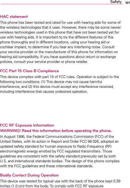 157SafetyHAC statement4HISPHONEHASBEENTESTEDANDRATEDFORUSEWITHHEARINGAIDSFORSOMEOFTHEWIRELESSTECHNOLOGIESTHATITUSES(OWEVERTHEREMAYBESOMENEWERWIRELESSTECHNOLOGIESUSEDINTHISPHONETHATHAVENOTBEENTESTEDYETFORUSEWITHHEARINGAIDS)TISIMPORTANTTOTRYTHEDIFFERENTFEATURESOFTHISPHONETHOROUGHLYANDINDIFFERENTLOCATIONSUSINGYOURHEARINGAIDORCOCHLEARIMPLANTTODETERMINEIFYOUHEARANYINTERFERINGNOISE#ONSULTYOURSERVICEPROVIDERORTHEMANUFACTUREROFTHISPHONEFORINFORMATIONONHEARINGAIDCOMPATIBILITY)FYOUHAVEQUESTIONSABOUTRETURNOREXCHANGEPOLICIESCONSULTYOURSERVICEPROVIDERORPHONERETAILERFCC Part 15 Class B Compliance4HISDEVICECOMPLIESWITHPARTOF&amp;##RULES/PERATIONISSUBJECTTOTHEFOLLOWINGTWOCONDITIONS4HISDEVICEMAYNOTCAUSEHARMFULINTERFERENCEANDTHISDEVICEMUSTACCEPTANYINTERFERENCERECEIVEDINCLUDINGINTERFERENCETHATCAUSESUNDESIREDOPERATION5SEONLYTHESUPPLIEDANTENNA5SEOFUNAUTHORIZEDANTENNASORMODIlCATIONSTOTHEANTENNACOULDIMPAIRCALLQUALITYDAMAGETHEPHONEVOIDYOURWARRANTYANDORVIOLATE&amp;##REGULATIONS$ONTUSETHEPHONEWITHADAMAGEDANTENNA!DAMAGEDANTENNACOULDCAUSEAMINORSKINBURN#ONTACTYOURLOCALDEALERFORAREPLACEMENTANTENNAFCC RF Exposure Information  WARNING! Read this information before operating the phone.)N!UGUSTTHE&amp;EDERAL#OMMUNICATIONS#OMMISSION&amp;##OFTHE5NITED3TATESWITHITSACTIONIN2EPORTAND/RDER&amp;##ADOPTEDANUPDATEDSAFETYSTANDARDFORHUMANEXPOSURETO2ADIO&amp;REQUENCY2&amp;ELECTROMAGNETICENERGYEMITTEDBY&amp;##REGULATEDTRANSMITTERS4HOSEGUIDELINESARECONSISTENTWITHTHESAFETYSTANDARDPREVIOUSLYSETBYBOTH53ANDINTERNATIONALSTANDARDSBODIES4HEDESIGNOFTHISPHONECOMPLIESWITHTHE&amp;##GUIDELINESANDTHESEINTERNATIONALSTANDARDSBodily Contact During Operation4HISDEVICEWASTESTEDFORTYPICALUSEWITHTHEBACKOFTHEPHONEKEPTINCHESCMFROMTHEBODY4OCOMPLYWITH&amp;##2&amp;EXPOSURE