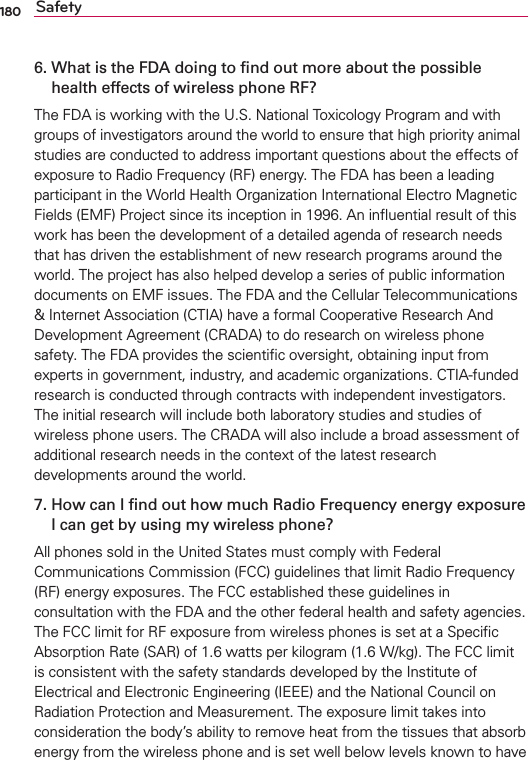 180 Safety6.   What is the FDA doing to ﬁnd out more about the possible health effects of wireless phone RF?4HE&amp;$!ISWORKINGWITHTHE53.ATIONAL4OXICOLOGY0ROGRAMANDWITHGROUPSOFINVESTIGATORSAROUNDTHEWORLDTOENSURETHATHIGHPRIORITYANIMALSTUDIESARECONDUCTEDTOADDRESSIMPORTANTQUESTIONSABOUTTHEEFFECTSOFEXPOSURETO2ADIO&amp;REQUENCY2&amp;ENERGY4HE&amp;$!HASBEENALEADINGPARTICIPANTINTHE7ORLD(EALTH/RGANIZATION)NTERNATIONAL%LECTRO-AGNETIC&amp;IELDS%-&amp;0ROJECTSINCEITSINCEPTIONIN!NINmUENTIALRESULTOFTHISWORKHASBEENTHEDEVELOPMENTOFADETAILEDAGENDAOFRESEARCHNEEDSTHATHASDRIVENTHEESTABLISHMENTOFNEWRESEARCHPROGRAMSAROUNDTHEWORLD4HEPROJECTHASALSOHELPEDDEVELOPASERIESOFPUBLICINFORMATIONDOCUMENTSON%-&amp;ISSUES4HE&amp;$!ANDTHE#ELLULAR4ELECOMMUNICATIONS)NTERNET!SSOCIATION#4)!HAVEAFORMAL#OOPERATIVE2ESEARCH!ND$EVELOPMENT!GREEMENT#2!$!TODORESEARCHONWIRELESSPHONESAFETY4HE&amp;$!PROVIDESTHESCIENTIlCOVERSIGHTOBTAININGINPUTFROMEXPERTSINGOVERNMENTINDUSTRYANDACADEMICORGANIZATIONS#4)!FUNDEDRESEARCHISCONDUCTEDTHROUGHCONTRACTSWITHINDEPENDENTINVESTIGATORS4HEINITIALRESEARCHWILLINCLUDEBOTHLABORATORYSTUDIESANDSTUDIESOFWIRELESSPHONEUSERS4HE#2!$!WILLALSOINCLUDEABROADASSESSMENTOFADDITIONALRESEARCHNEEDSINTHECONTEXTOFTHELATESTRESEARCHDEVELOPMENTSAROUNDTHEWORLD7.   How can I ﬁnd out how much Radio Frequency energy exposure I can get by using my wireless phone?!LLPHONESSOLDINTHE5NITED3TATESMUSTCOMPLYWITH&amp;EDERAL#OMMUNICATIONS#OMMISSION&amp;##GUIDELINESTHATLIMIT2ADIO&amp;REQUENCY2&amp;ENERGYEXPOSURES4HE&amp;##ESTABLISHEDTHESEGUIDELINESINCONSULTATIONWITHTHE&amp;$!ANDTHEOTHERFEDERALHEALTHANDSAFETYAGENCIES4HE&amp;##LIMITFOR2&amp;EXPOSUREFROMWIRELESSPHONESISSETATA3PECIlC!BSORPTION2ATE3!2OFWATTSPERKILOGRAM7KG4HE&amp;##LIMITISCONSISTENTWITHTHESAFETYSTANDARDSDEVELOPEDBYTHE)NSTITUTEOF%LECTRICALAND%LECTRONIC%NGINEERING)%%%ANDTHE.ATIONAL#OUNCILON2ADIATION0ROTECTIONAND-EASUREMENT4HEEXPOSURELIMITTAKESINTOCONSIDERATIONTHEBODYSABILITYTOREMOVEHEATFROMTHETISSUESTHATABSORBENERGYFROMTHEWIRELESSPHONEANDISSETWELLBELOWLEVELSKNOWNTOHAVE
