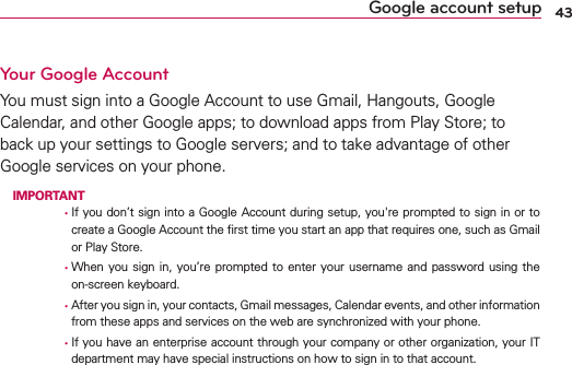 43Google account setupYour Google Account9OUMUSTSIGNINTOA&apos;OOGLE!CCOUNTTOUSE&apos;MAIL(ANGOUTS&apos;OOGLE#ALENDARANDOTHER&apos;OOGLEAPPSTODOWNLOADAPPSFROM0LAY3TORETOBACKUPYOURSETTINGSTO&apos;OOGLESERVERSANDTOTAKEADVANTAGEOFOTHER&apos;OOGLESERVICESONYOURPHONE IMPORTANT      ţ)FYOU DONTSIGNINTOA&apos;OOGLE!CCOUNTDURINGSETUPYOUgRE PROMPTEDTO SIGNINORTOCREATEA&apos;OOGLE!CCOUNTTHElRSTTIMEYOUSTARTANAPPTHATREQUIRESONESUCHAS&apos;MAILOR0LAY3TORE      ţ7HEN YOU SIGN IN YOURE PROMPTED TO ENTER YOUR USERNAME AND PASSWORD USING THEONSCREENKEYBOARD      ţ!FTERYOUSIGNINYOURCONTACTS&apos;MAILMESSAGES#ALENDAREVENTSANDOTHERINFORMATIONFROMTHESEAPPSANDSERVICESONTHEWEBARESYNCHRONIZEDWITHYOURPHONE      ţ)FYOUHAVEANENTERPRISEACCOUNTTHROUGHYOURCOMPANYOROTHERORGANIZATIONYOUR)4DEPARTMENTMAYHAVESPECIALINSTRUCTIONSONHOWTOSIGNINTOTHATACCOUNT