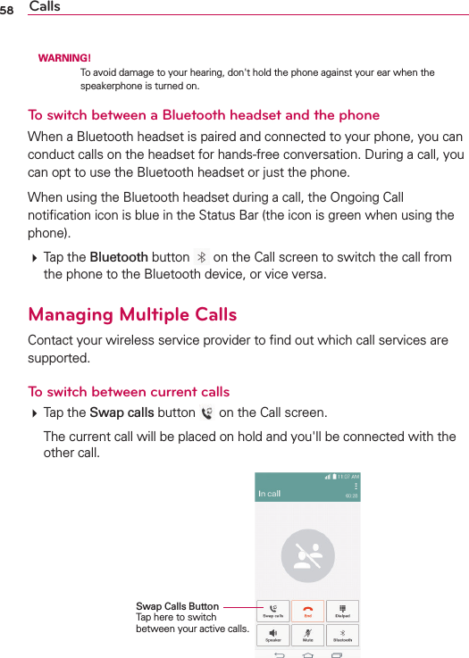 58 Calls WARNING!4OAVOIDDAMAGETOYOURHEARINGDONgTHOLDTHEPHONEAGAINSTYOUREARWHENTHESPEAKERPHONEISTURNEDONTo switch between a Bluetooth headset and the phone7HENA&quot;LUETOOTHHEADSETISPAIREDANDCONNECTEDTOYOURPHONEYOUCANCONDUCTCALLSONTHEHEADSETFORHANDSFREECONVERSATION$URINGACALLYOUCANOPTTOUSETHE&quot;LUETOOTHHEADSETORJUSTTHEPHONE7HENUSINGTHE&quot;LUETOOTHHEADSETDURINGACALLTHE/NGOING#ALLNOTIlCATIONICONISBLUEINTHE3TATUS&quot;ARTHEICONISGREENWHENUSINGTHEPHONE4APTHEBluetooth BUTTON ONTHE#ALLSCREENTOSWITCHTHECALLFROMTHEPHONETOTHE&quot;LUETOOTHDEVICEORVICEVERSAManaging Multiple Calls#ONTACTYOURWIRELESSSERVICEPROVIDERTOlNDOUTWHICHCALLSERVICESARESUPPORTEDTo switch between current calls4APTHESwap callsBUTTON ONTHE#ALLSCREEN 4HECURRENTCALLWILLBEPLACEDONHOLDANDYOUgLLBECONNECTEDWITHTHEOTHERCALLSwap Calls Button 4APHERETOSWITCHBETWEENYOURACTIVECALLS