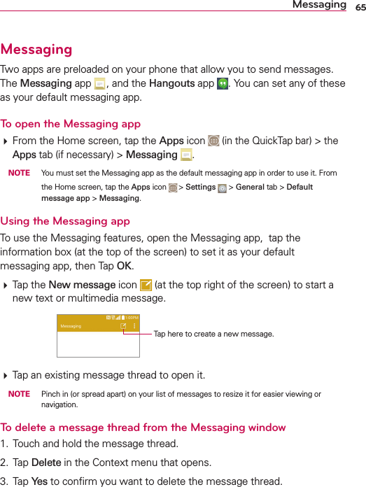 65MessagingMessaging4WOAPPSAREPRELOADEDONYOURPHONETHATALLOWYOUTOSENDMESSAGES4HEMessagingAPP ANDTHEHangoutsAPP 9OUCANSETANYOFTHESEASYOURDEFAULTMESSAGINGAPPTo open the Messaging app&amp;ROMTHE(OMESCREENTAPTHEApps ICONINTHE1UICK4APBARTHEAppsTABIFNECESSARYMessaging  NOTE 9OUMUSTSETTHE-ESSAGINGAPPASTHEDEFAULTMESSAGINGAPPINORDERTOUSEIT&amp;ROMTHE(OMESCREENTAPTHEAppsICON SettingsGeneralTABDefault message appMessagingUsing the Messaging app4OUSETHE-ESSAGINGFEATURESOPENTHE-ESSAGINGAPPTAPTHEINFORMATIONBOXATTHETOPOFTHESCREENTOSETITASYOURDEFAULTMESSAGINGAPPTHEN4APOK4APTHENew message ICON ATTHETOPRIGHTOFTHESCREENTOSTARTANEWTEXTORMULTIMEDIAMESSAGE4APHERETOCREATEANEWMESSAGE4APANEXISTINGMESSAGETHREADTOOPENIT NOTE 0INCHINORSPREADAPARTONYOURLISTOFMESSAGESTORESIZEITFOREASIERVIEWINGORNAVIGATIONTo delete a message thread from the Messaging window 4OUCHANDHOLDTHEMESSAGETHREAD 4APDelete INTHE#ONTEXTMENUTHATOPENS 4APYe sTOCONlRMYOUWANTTODELETETHEMESSAGETHREAD