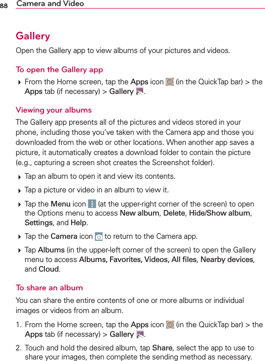 88 Camera and VideoGallery/PENTHE&apos;ALLERYAPPTOVIEWALBUMSOFYOURPICTURESANDVIDEOSTo open the Gallery app&amp;ROMTHE(OMESCREENTAPTHEApps ICON INTHE1UICK4APBARTHEAppsTABIFNECESSARYGalleryViewing your albums4HE&apos;ALLERYAPPPRESENTSALLOFTHEPICTURESANDVIDEOSSTOREDINYOURPHONEINCLUDINGTHOSEYOUVETAKENWITHTHE#AMERAAPPANDTHOSEYOUDOWNLOADEDFROMTHEWEBOROTHERLOCATIONS7HENANOTHERAPPSAVESAPICTUREITAUTOMATICALLYCREATESADOWNLOADFOLDERTOCONTAINTHEPICTUREEGCAPTURINGASCREENSHOTCREATESTHE3CREENSHOTFOLDER4APANALBUMTOOPENITANDVIEWITSCONTENTS4APAPICTUREORVIDEOINANALBUMTOVIEWIT4APTHEMenu ICON ATTHEUPPERRIGHTCORNEROFTHESCREENTOOPENTHE/PTIONSMENUTOACCESSNew albumDeleteHide/Show albumSettingsANDHelp4APTHECameraICON TORETURNTOTHE#AMERAAPP4APAlbumsINTHEUPPERLEFTCORNEROFTHESCREENTOOPENTHE&apos;ALLERYMENUTOACCESSAlbums, Favorites, Videos, All ﬁlesNearby devices ANDCloudTo share an album9OUCANSHARETHEENTIRECONTENTSOFONEORMOREALBUMSORINDIVIDUALIMAGESORVIDEOSFROMANALBUM &amp;ROMTHE(OMESCREENTAPTHEApps ICON INTHE1UICK4APBARTHEAppsTABIFNECESSARYGallery  4OUCHANDHOLDTHEDESIREDALBUMTAPShareSELECTTHEAPPTOUSETOSHAREYOURIMAGESTHENCOMPLETETHESENDINGMETHODASNECESSARY