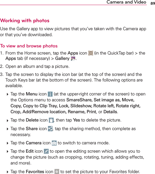 89Camera and VideoWorking with photos5SETHE&apos;ALLERYAPPTOVIEWPICTURESTHATYOUVETAKENWITHTHE#AMERAAPPORTHATYOUVEDOWNLOADEDTo view and browse photos &amp;ROMTHE(OMESCREENTAPTHEApps ICON INTHE1UICK4APBARTHEAppsTABIFNECESSARYGallery  /PENANALBUMANDTAPAPICTURE 4APTHESCREENTODISPLAYTHEICONBARATTHETOPOFTHESCREENANDTHE4OUCH+EYSBARATTHEBOTTOMOFTHESCREEN4HEFOLLOWINGOPTIONSAREAVAILABLE4APTHEMenuICON ATTHEUPPERRIGHTCORNEROFTHESCREENTOOPENTHE/PTIONSMENUTOACCESSSmareShare, Set image as, Move, Copy, Copy to Clip Tray, Lock, Slideshow, Rotate left, Rotate right, Crop, Add/Remove location, Rename, PrintORDetails4APTHEDeleteICON THENTAPYesTODELETETHEPICTURE4APTHEShareICON TAPTHESHARINGMETHODTHENCOMPLETEASNECESSARY4APTHECameraICON TOSWITCHTOCAMERAMODE4APTHEEditICON TOOPENTHEEDITINGSCREENWHICHALLOWSYOUTOCHANGETHEPICTURESUCHASCROPPINGROTATINGTUNINGADDINGEFFECTSANDMORE4APTHEFavoritesICON TOSETTHEPICTURETOYOUR&amp;AVORITESFOLDER