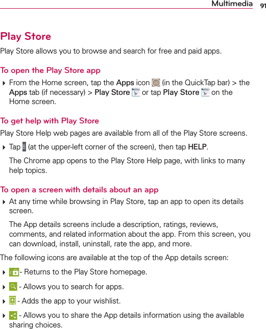 91MultimediaPlay Store0LAY3TOREALLOWSYOUTOBROWSEANDSEARCHFORFREEANDPAIDAPPSTo open the Play Store app&amp;ROMTHE(OMESCREENTAPTHEApps ICON INTHE1UICK4APBARTHEAppsTABIFNECESSARYPlay StoreORTAPPlay StoreONTHE(OMESCREENTo get help with Play Store0LAY3TORE(ELPWEBPAGESAREAVAILABLEFROMALLOFTHE0LAY3TORESCREENS4AP ATTHEUPPERLEFTCORNEROFTHESCREENTHENTAPHELP 4HE#HROMEAPPOPENSTOTHE0LAY3TORE(ELPPAGEWITHLINKSTOMANYHELPTOPICSTo open a screen with details about an app!TANYTIMEWHILEBROWSINGIN0LAY3TORETAPANAPPTOOPENITSDETAILSSCREEN 4HE!PPDETAILSSCREENSINCLUDEADESCRIPTIONRATINGSREVIEWSCOMMENTSANDRELATEDINFORMATIONABOUTTHEAPP&amp;ROMTHISSCREENYOUCANDOWNLOADINSTALLUNINSTALLRATETHEAPPANDMORE4HEFOLLOWINGICONSAREAVAILABLEATTHETOPOFTHE!PPDETAILSSCREEN 2ETURNSTOTHE0LAY3TOREHOMEPAGE!LLOWSYOUTOSEARCHFORAPPS!DDSTHEAPPTOYOURWISHLIST!LLOWSYOUTOSHARETHE!PPDETAILSINFORMATIONUSINGTHEAVAILABLESHARINGCHOICES