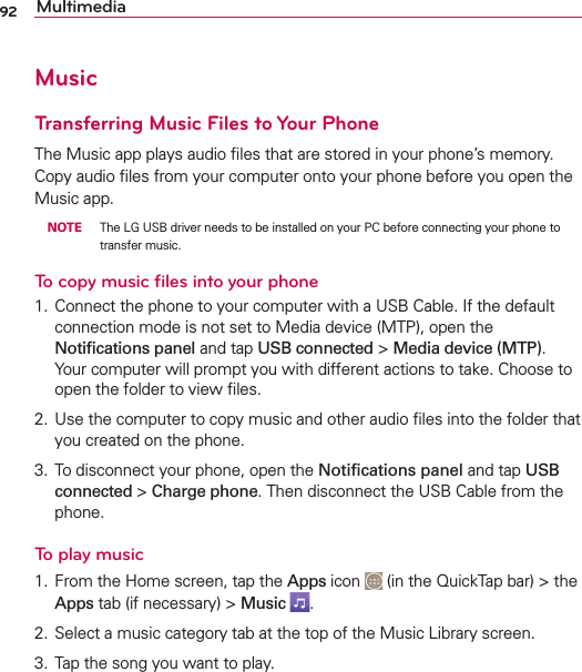 92 MultimediaMusicTransferring Music Files to Your Phone4HE-USICAPPPLAYSAUDIOlLESTHATARESTOREDINYOURPHONESMEMORY#OPYAUDIOlLESFROMYOURCOMPUTERONTOYOURPHONEBEFOREYOUOPENTHE-USICAPP NOTE 4HE,&apos;53&quot;DRIVERNEEDSTOBEINSTALLEDONYOUR0#BEFORECONNECTINGYOURPHONETOTRANSFERMUSICTo copy music ﬁles into your phone #ONNECTTHEPHONETOYOURCOMPUTERWITHA53&quot;#ABLE)FTHEDEFAULTCONNECTIONMODEISNOTSETTO-EDIADEVICE-40OPENTHENotiﬁcationspanelANDTAPUSB connectedMedia device (MTP)9OURCOMPUTERWILLPROMPTYOUWITHDIFFERENTACTIONSTOTAKE#HOOSETOOPENTHEFOLDERTOVIEWlLES 5SETHECOMPUTERTOCOPYMUSICANDOTHERAUDIOlLESINTOTHEFOLDERTHATYOUCREATEDONTHEPHONE 4ODISCONNECTYOURPHONEOPENTHENotiﬁcations panelANDTAPUSB connected Charge phone4HENDISCONNECTTHE53&quot;#ABLEFROMTHEPHONETo play music &amp;ROMTHE(OMESCREENTAPTHEApps ICON INTHE1UICK4APBARTHEAppsTABIFNECESSARYMusic 3ELECTAMUSICCATEGORYTABATTHETOPOFTHE-USIC,IBRARYSCREEN 4APTHESONGYOUWANTTOPLAY