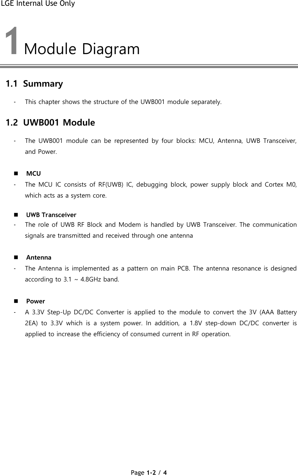 LGE Internal Use Only Page 1-2 / 4  1 Module Diagram  1.1 Summary - This chapter shows the structure of the UWB001 module separately. 1.2 UWB001 Module - The  UWB001  module  can  be  represented  by  four  blocks:  MCU,  Antenna,  UWB Transceiver, and Power.   MCU  - The MCU IC consists of RF(UWB) IC, debugging block, power supply block and Cortex M0, which acts as a system core.   UWB Transceiver  - The role of UWB RF Block and Modem is handled by UWB Transceiver. The communication signals are transmitted and received through one antenna    Antenna  - The Antenna is implemented as a pattern on main PCB. The antenna resonance is designed according to 3.1 ~ 4.8GHz band.   Power  - A 3.3V Step-Up DC/DC Converter is applied to the module to convert the 3V (AAA Battery 2EA)  to  3.3V  which  is  a  system  power.  In  addition,  a  1.8V  step-down  DC/DC  converter  is applied to increase the efficiency of consumed current in RF operation. 