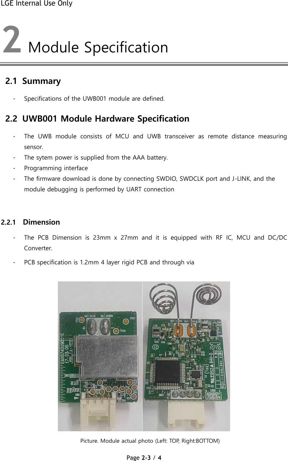 LGE Internal Use Only Page 2-3 / 4  2  Module Specification  2.1 Summary - Specifications of the UWB001 module are defined. 2.2 UWB001 Module Hardware Specification  - The  UWB  module  consists  of  MCU  and  UWB  transceiver  as  remote  distance  measuring sensor. - The sytem power is supplied from the AAA battery. - Programming interface - The firmware download is done by connecting SWDIO, SWDCLK port and J-LINK, and the module debugging is performed by UART connection   2.2.1 Dimension  - The  PCB  Dimension  is  23mm  x  27mm  and  it  is  equipped  with  RF  IC,  MCU  and  DC/DC Converter. - PCB specification is 1.2mm 4 layer rigid PCB and through via    Picture. Module actual photo (Left: TOP, Right:BOTTOM) 