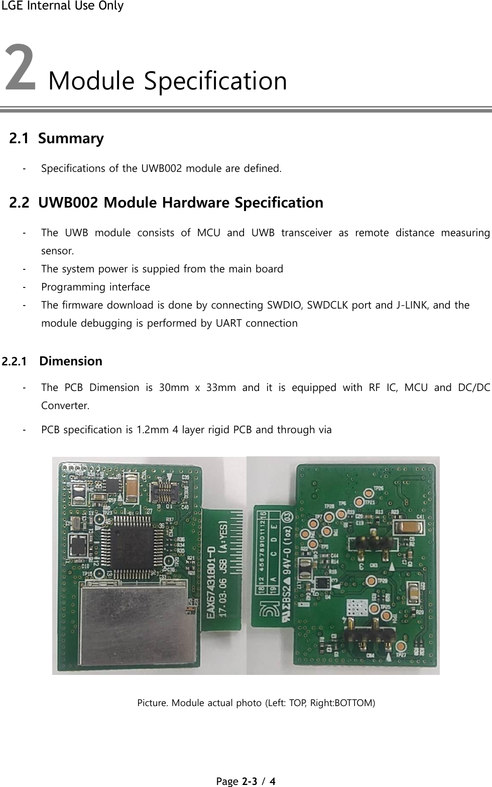 LGE Internal Use Only Page 2-3 / 4  2  Module Specification 2.1 Summary - Specifications of the UWB002 module are defined. 2.2 UWB002 Module Hardware Specification  - The  UWB  module  consists  of  MCU  and  UWB  transceiver  as  remote  distance  measuring sensor. - The system power is suppied from the main board - Programming interface - The firmware download is done by connecting SWDIO, SWDCLK port and J-LINK, and the module debugging is performed by UART connection  2.2.1 Dimension  - The  PCB  Dimension  is  30mm  x  33mm  and  it  is  equipped  with  RF  IC,  MCU  and  DC/DC Converter. - PCB specification is 1.2mm 4 layer rigid PCB and through via     Picture. Module actual photo (Left: TOP, Right:BOTTOM)      