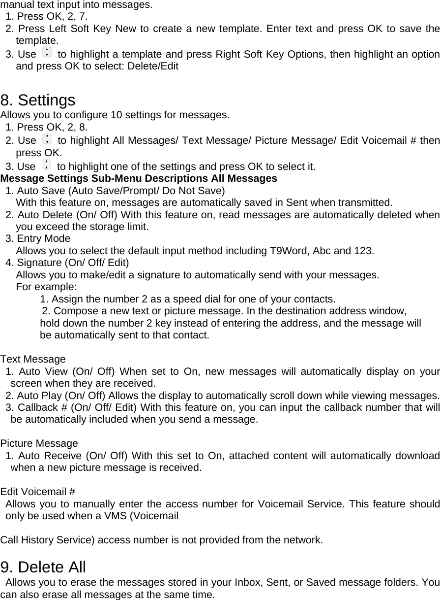 manual text input into messages. 1. Press OK, 2, 7. 2. Press Left Soft Key New to create a new template. Enter text and press OK to save the template. 3. Use    to highlight a template and press Right Soft Key Options, then highlight an option and press OK to select: Delete/Edit  8. Settings Allows you to configure 10 settings for messages. 1. Press OK, 2, 8. 2. Use   to highlight All Messages/ Text Message/ Picture Message/ Edit Voicemail # then press OK. 3. Use    to highlight one of the settings and press OK to select it. Message Settings Sub-Menu Descriptions All Messages 1. Auto Save (Auto Save/Prompt/ Do Not Save) With this feature on, messages are automatically saved in Sent when transmitted. 2. Auto Delete (On/ Off) With this feature on, read messages are automatically deleted when you exceed the storage limit.   3. Entry Mode Allows you to select the default input method including T9Word, Abc and 123. 4. Signature (On/ Off/ Edit) Allows you to make/edit a signature to automatically send with your messages. For example: 1. Assign the number 2 as a speed dial for one of your contacts. 2. Compose a new text or picture message. In the destination address window, hold down the number 2 key instead of entering the address, and the message will be automatically sent to that contact.  Text Message 1. Auto View (On/ Off) When set to On, new messages will automatically display on your screen when they are received. 2. Auto Play (On/ Off) Allows the display to automatically scroll down while viewing messages. 3. Callback # (On/ Off/ Edit) With this feature on, you can input the callback number that will be automatically included when you send a message.    Picture Message 1. Auto Receive (On/ Off) With this set to On, attached content will automatically download when a new picture message is received.  Edit Voicemail # Allows you to manually enter the access number for Voicemail Service. This feature should only be used when a VMS (Voicemail  Call History Service) access number is not provided from the network.  9. Delete All Allows you to erase the messages stored in your Inbox, Sent, or Saved message folders. You can also erase all messages at the same time. 