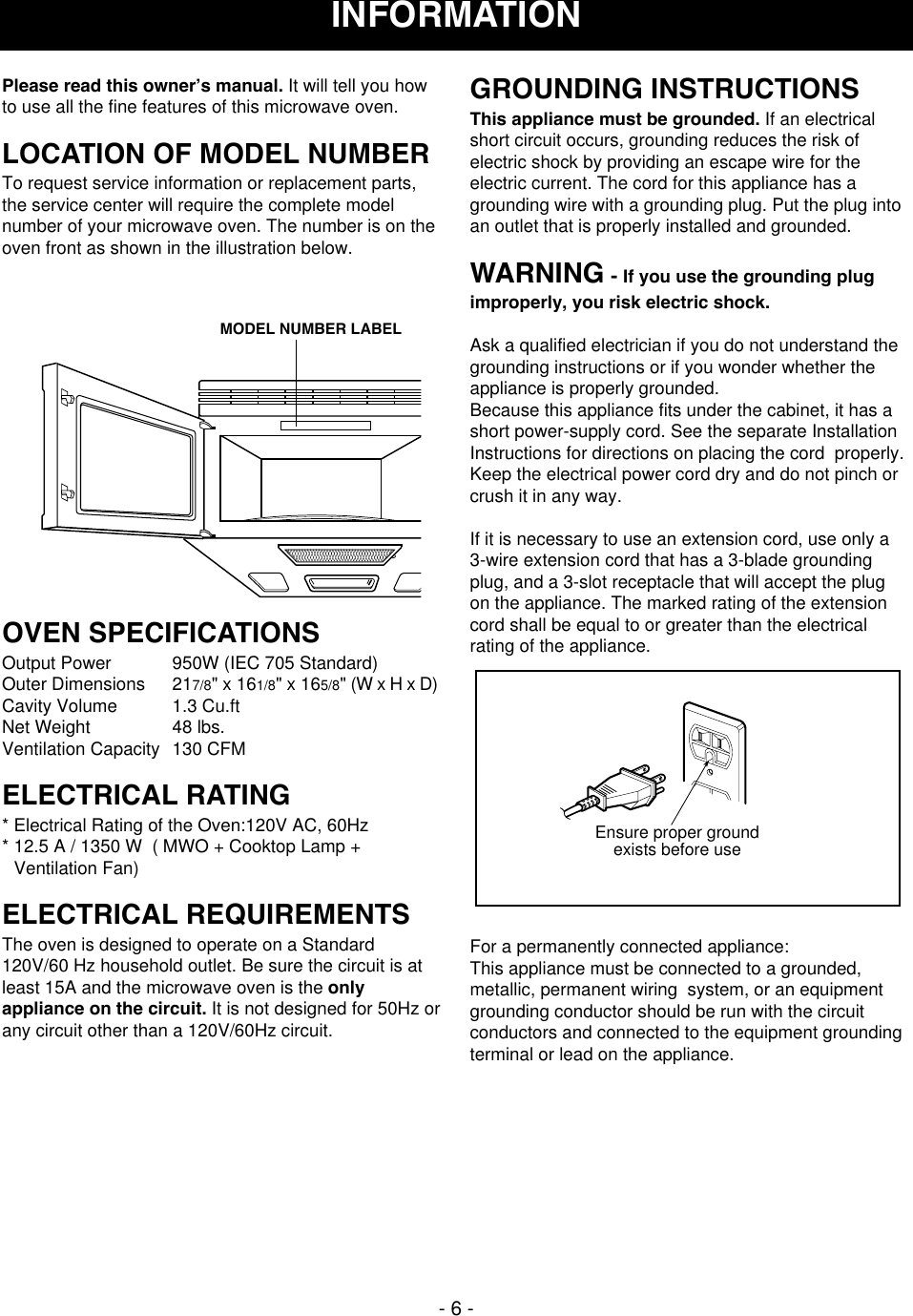 - 6 -Please read this owner’s manual. It will tell you howto use all the fine features of this microwave oven. LOCATION OF MODEL NUMBERTo request service information or replacement parts,the service center will require the complete modelnumber of your microwave oven. The number is on theoven front as shown in the illustration below.OVEN SPECIFICATIONSOutput Power 950W (IEC 705 Standard)Outer Dimensions 217/8&quot; x 161/8&quot; x 165/8&quot; (W x H x D)Cavity Volume  1.3 Cu.ftNet Weight 48 lbs.Ventilation Capacity 130 CFMELECTRICAL RATING* Electrical Rating of the Oven:120V AC, 60Hz* 12.5 A / 1350 W  ( MWO + Cooktop Lamp +Ventilation Fan)ELECTRICAL REQUIREMENTSThe oven is designed to operate on a Standard120V/60 Hz household outlet. Be sure the circuit is atleast 15A and the microwave oven is the onlyappliance on the circuit. It is not designed for 50Hz orany circuit other than a 120V/60Hz circuit.GROUNDING INSTRUCTIONSThis appliance must be grounded. If an electricalshort circuit occurs, grounding reduces the risk ofelectric shock by providing an escape wire for theelectric current. The cord for this appliance has agrounding wire with a grounding plug. Put the plug intoan outlet that is properly installed and grounded.WARNING - If you use the grounding plugimproperly, you risk electric shock.Ask a qualified electrician if you do not understand thegrounding instructions or if you wonder whether theappliance is properly grounded.Because this appliance fits under the cabinet, it has ashort power-supply cord. See the separate InstallationInstructions for directions on placing the cord  properly.Keep the electrical power cord dry and do not pinch orcrush it in any way.If it is necessary to use an extension cord, use only a3-wire extension cord that has a 3-blade groundingplug, and a 3-slot receptacle that will accept the plugon the appliance. The marked rating of the extensioncord shall be equal to or greater than the electricalrating of the appliance.For a permanently connected appliance:This appliance must be connected to a grounded,metallic, permanent wiring  system, or an equipmentgrounding conductor should be run with the circuitconductors and connected to the equipment groundingterminal or lead on the appliance.Ensure proper groundexists before useMODEL NUMBER LABELINFORMATION