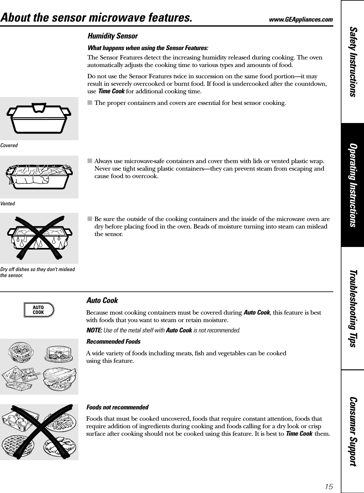 15Consumer SupportTroubleshooting TipsOperating InstructionsSafety InstructionsAbout the sensor microwave features. www.GEAppliances.comHumidity SensorWhat happens when using the Sensor Features:The Sensor Features detect the increasing humidity released during cooking. The ovenautomatically adjusts the cooking time to various types and amounts of food.Do not use the Sensor Features twice in succession on the same food portion—it mayresult in severely overcooked or burnt food. If food is undercooked after the countdown,use Time Cook for additional cooking time.■The proper containers and covers are essential for best sensor cooking.■Always use microwave-safe containers and cover them with lids or vented plastic wrap.Never use tight sealing plastic containers—they can prevent steam from escaping andcause food to overcook.■Be sure the outside of the cooking containers and the inside of the microwave oven aredry before placing food in the oven. Beads of moisture turning into steam can misleadthe sensor.Dry off dishes so they don’t misleadthe sensor.VentedCoveredAuto CookBecause most cooking containers must be covered during Auto Cook, this feature is bestwith foods that you want to steam or retain moisture.NOTE: Use of the metal shelf with Auto Cook is not recommended.Recommended FoodsA wide variety of foods including meats, fish and vegetables can be cooked using this feature.Foods not recommended Foods that must be cooked uncovered, foods that require constant attention, foods thatrequire addition of ingredients during cooking and foods calling for a dry look or crispsurface after cooking should not be cooked using this feature. It is best to Time Cook them.