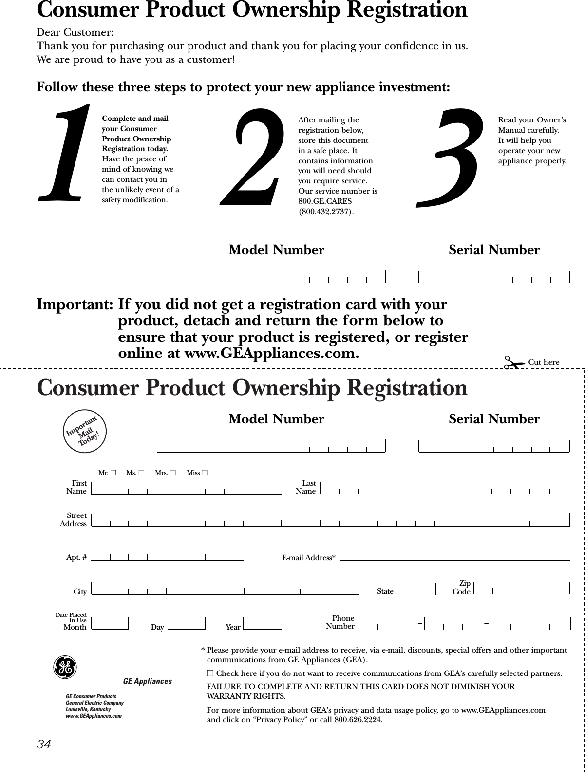 Consumer Product Ownership RegistrationImportantMail Today!GE Consumer ProductsGeneral Electric CompanyLouisville, Kentuckywww.GEAppliances.comFirstNameMr. ■■Ms. ■■Mrs. ■■Miss ■■StreetAddressCity StateDate PlacedIn UseMonth Day YearZipCodeApt. #LastNamePhoneNumber __Consumer Product Ownership RegistrationDear Customer:Thank you for purchasing our product and thank you for placing your confidence in us. We are proud to have you as a customer!Follow these three steps to protect your new appliance investment:Important: If you did not get a registration card with your product, detach and return the form below to ensure that your product is registered, or registeronline at www.GEAppliances.com.123Model Number Serial Number✁Cut hereComplete and mailyour ConsumerProduct OwnershipRegistration today.Have the peace ofmind of knowing wecan contact you inthe unlikely event of asafety modification.After mailing theregistration below, store this document in a safe place. Itcontains informationyou will need should you require service. Our service number is800.GE.CARES (800.432.2737).Read your Owner’sManual carefully.It will help youoperate your newappliance properly.Model Number Serial NumberE-mail Address** Please provide your e-mail address to receive, via e-mail, discounts, special offers and other importantcommunications from GE Appliances (GEA).■■ Check here if you do not want to receive communications from GEA’s carefully selected partners.FAILURE TO COMPLETE AND RETURN THIS CARD DOES NOT DIMINISH YOUR WARRANTY RIGHTS.For more information about GEA’s privacy and data usage policy, go to www.GEAppliances.com and click on “Privacy Policy” or call 800.626.2224.34