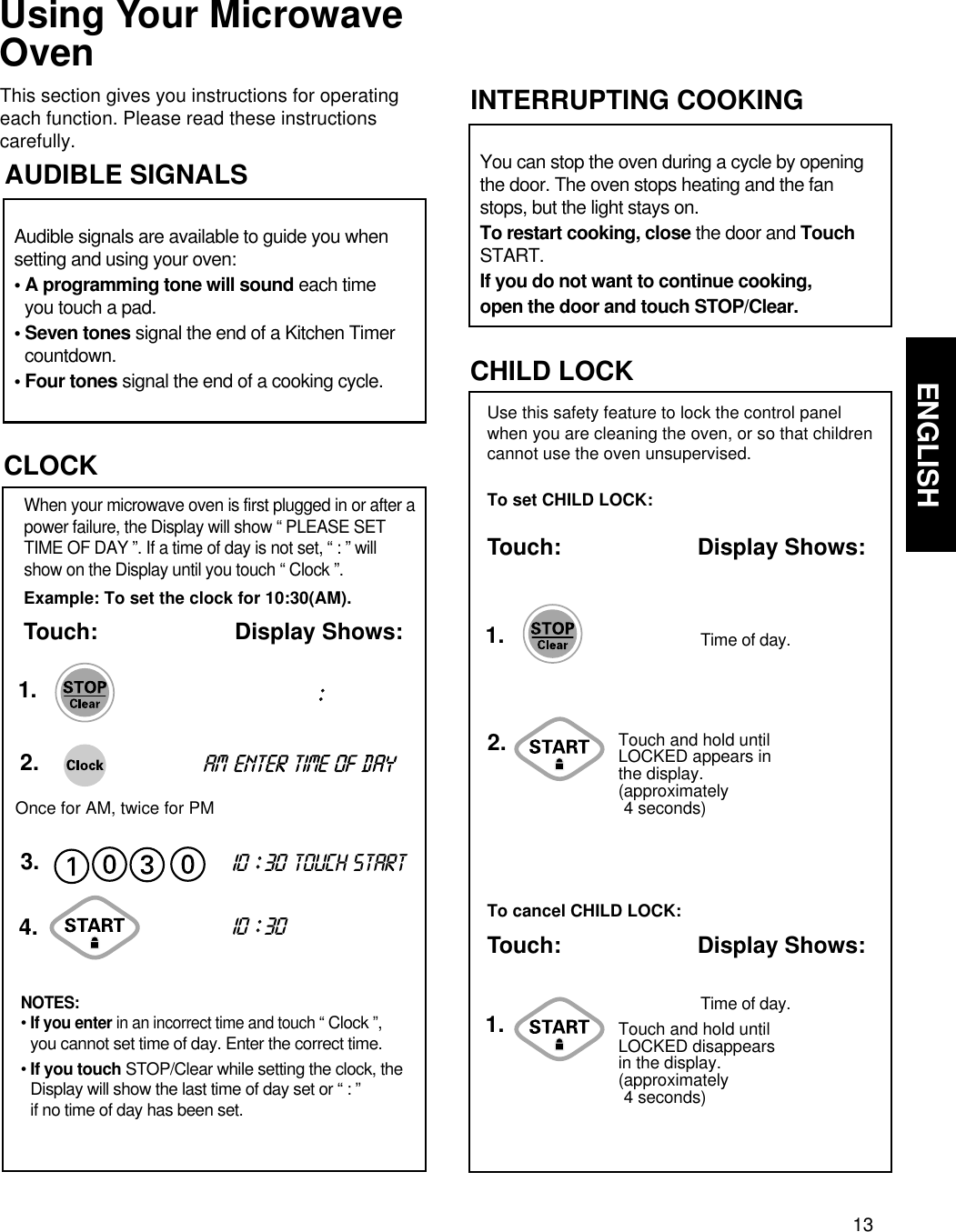 13ENGLISHUSING YOUR MICROWAVE OVEN  Using Your MicrowaveOvenThis section gives you instructions for operatingeach function. Please read these instructionscarefully.Use this safety feature to lock the control panelwhen you are cleaning the oven, or so that childrencannot use the oven unsupervised.To set CHILD LOCK:Touch: Display Shows:CHILD LOCKTouch and hold untilLOCKED appears inthe display.(approximately 4 seconds)To cancel CHILD LOCK:Touch: Display Shows:Time of day.Time of day.1.1.2.Audible signals are available to guide you whensetting and using your oven:• A programming tone will sound each timeyou touch a pad.• Seven tones signal the end of a Kitchen Timercountdown.• Four tones signal the end of a cooking cycle.AUDIBLE SIGNALS You can stop the oven during a cycle by openingthe door. The oven stops heating and the fanstops, but the light stays on.To restart cooking, close the door and TouchSTART.If you do not want to continue cooking,open the door and touch STOP/Clear.INTERRUPTING COOKINGExample: To set the clock for 10:30(AM).Touch: Display Shows:When your microwave oven is first plugged in or after apower failure, the Display will show “ PLEASE SETTIME OF DAY ”. If a time of day is not set, “ : ” willshow on the Display until you touch “ Clock ”.CLOCK1.2.3.NOTES:• If you enter in an incorrect time and touch “ Clock ”, you cannot set time of day. Enter the correct time.• If you touch STOP/Clear while setting the clock, theDisplay will show the last time of day set or “ : ” if no time of day has been set.10 ::30 TOUCH STARTam10 ::304.::Touch and hold untilLOCKED disappearsin the display.(approximately 4 seconds)Once for AM, twice for PM