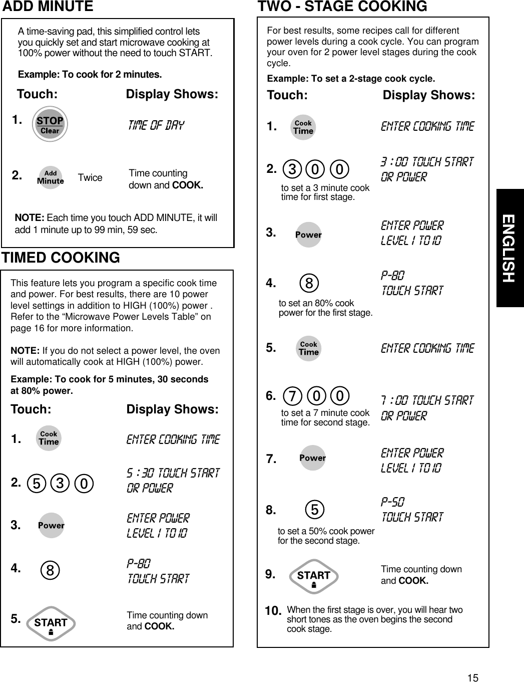 15ENGLISHUSING YOUR MICROWAVE OVEN  TIMED COOKING1.2.5.3.4.This feature lets you program a specific cook timeand power. For best results, there are 10 powerlevel settings in addition to HIGH (100%) power .Refer to the “Microwave Power Levels Table” onpage 16 for more information.NOTE: If you do not select a power level, the ovenwill automatically cook at HIGH (100%) power.Example: To cook for 5 minutes, 30 secondsat 80% power.Touch: Display Shows:ENTER COOKING TIME5 ::30TOUCH STARTOR POWERENTER POWER LEVEL1 TO 10P-80TOUCH STARTTime counting downand COOK.For best results, some recipes call for differentpower levels during a cook cycle. You can programyour oven for 2 power level stages during the cookcycle.Example: To set a 2-stage cook cycle.Touch: Display Shows:TWO - STAGE COOKING1.2.5.3.4.6.to set a 7 minute cook time for second stage.to set a 3 minute cook time for first stage.7.9.ENTER COOKING TIMEENTER COOKING TIME3 ::00TOUCH STARTOR POWER7 ::00TOUCH STARTOR POWERENTER POWER LEVEL 1 TO10ENTER POWER LEVEL 1 TO10P-80TOUCH START8.to set a 50% cook powerfor the second stage.to set an 80% cookpower for the first stage.P-50TOUCH STARTWhen the first stage is over, you will hear twoshort tones as the oven begins the secondcook stage.10.Time counting downand COOK.ADD MINUTE1.2.A time-saving pad, this simplified control letsyou quickly set and start microwave cooking at100% power without the need to touch START.Example: To cook for 2 minutes.Touch: Display Shows:NOTE: Each time you touch ADD MINUTE, it willadd 1 minute up to 99 min, 59 sec.Twice Time countingdown and COOK.