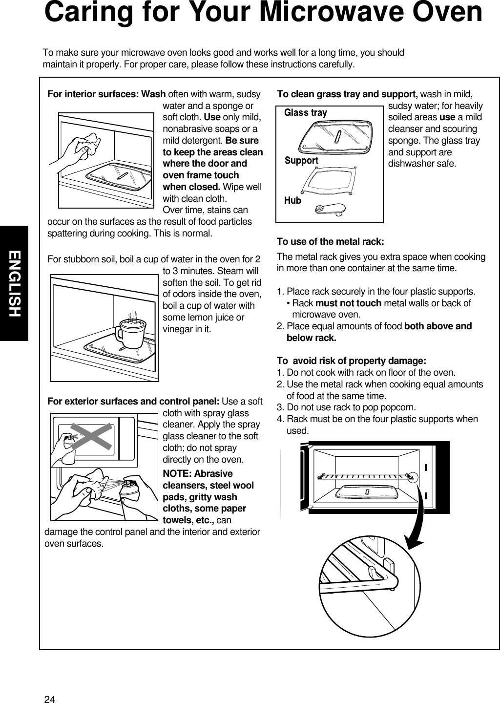 24ENGLISHCaring for Your Microwave OvenTo make sure your microwave oven looks good and works well for a long time, you shouldmaintain it properly. For proper care, please follow these instructions carefully.For interior surfaces: Wash often with warm, sudsywater and a sponge orsoft cloth. Use only mild,nonabrasive soaps or amild detergent. Be sureto keep the areas cleanwhere the door andoven frame touchwhen closed. Wipe wellwith clean cloth. Over time, stains canoccur on the surfaces as the result of food particlesspattering during cooking. This is normal.For stubborn soil, boil a cup of water in the oven for 2to 3 minutes. Steam willsoften the soil. To get ridof odors inside the oven,boil a cup of water withsome lemon juice orvinegar in it.For exterior surfaces and control panel: Use a softcloth with spray glasscleaner. Apply the sprayglass cleaner to the softcloth; do not spraydirectly on the oven.NOTE: Abrasivecleansers, steel woolpads, gritty washcloths, some papertowels, etc., can damage the control panel and the interior and exterioroven surfaces.To clean grass tray and support, wash in mild,sudsy water; for heavilysoiled areas use a mildcleanser and scouringsponge. The glass trayand support aredishwasher safe.To use of the metal rack:The metal rack gives you extra space when cookingin more than one container at the same time. 1. Place rack securely in the four plastic supports. • Rack must not touch metal walls or back ofmicrowave oven.2. Place equal amounts of food both above andbelow rack.To  avoid risk of property damage:1. Do not cook with rack on floor of the oven. 2. Use the metal rack when cooking equal amountsof food at the same time. 3. Do not use rack to pop popcorn. 4. Rack must be on the four plastic supports whenused.