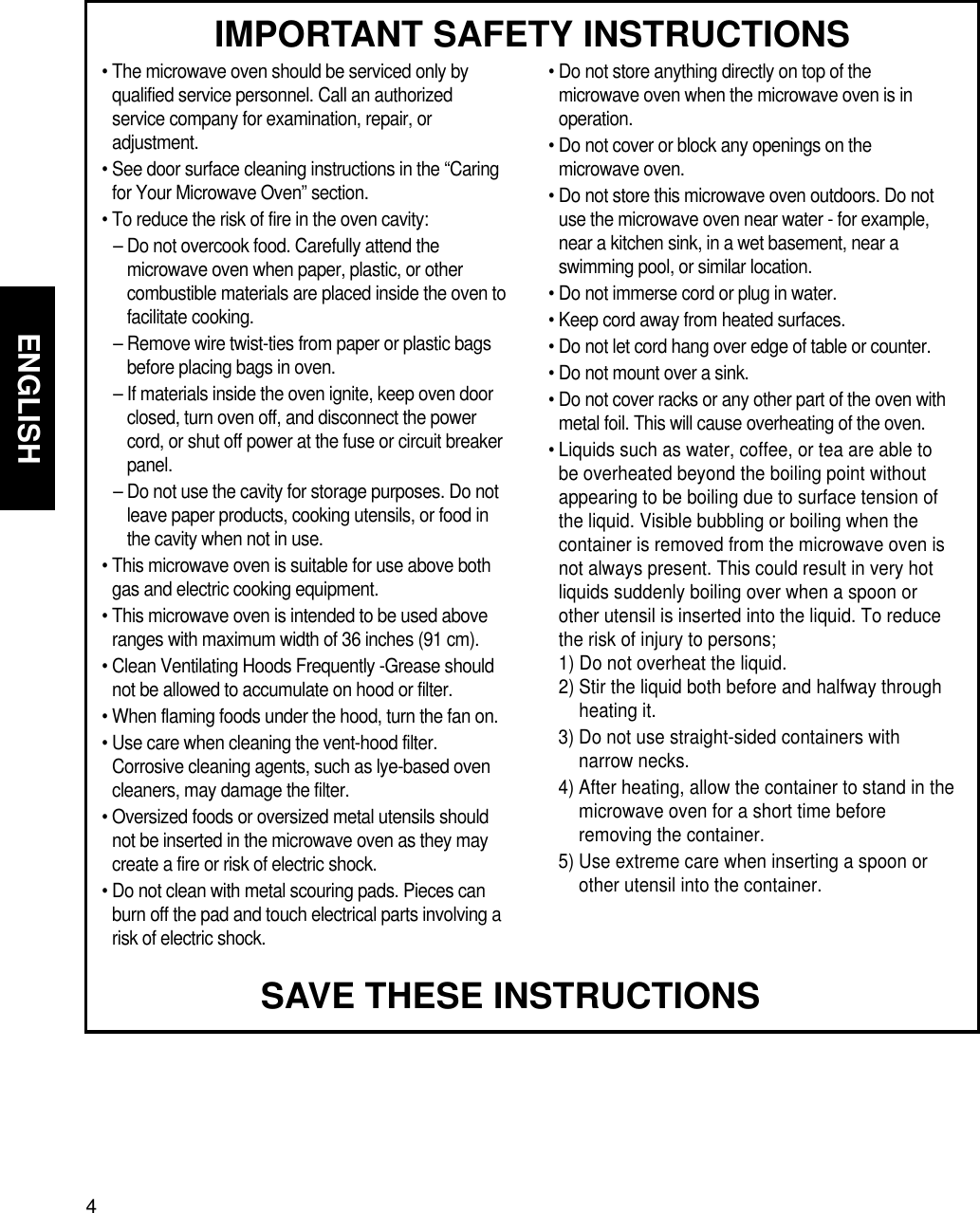4ENGLISHMICROWAVE OVEN SAFETYIMPORTANT SAFETY INSTRUCTIONS• The microwave oven should be serviced only byqualified service personnel. Call an authorizedservice company for examination, repair, oradjustment.• See door surface cleaning instructions in the “Caringfor Your Microwave Oven” section.• To reduce the risk of fire in the oven cavity:– Do not overcook food. Carefully attend themicrowave oven when paper, plastic, or othercombustible materials are placed inside the oven tofacilitate cooking.– Remove wire twist-ties from paper or plastic bagsbefore placing bags in oven.– If materials inside the oven ignite, keep oven doorclosed, turn oven off, and disconnect the powercord, or shut off power at the fuse or circuit breakerpanel.– Do not use the cavity for storage purposes. Do notleave paper products, cooking utensils, or food inthe cavity when not in use.• This microwave oven is suitable for use above bothgas and electric cooking equipment.• This microwave oven is intended to be used aboveranges with maximum width of 36 inches (91 cm).• Clean Ventilating Hoods Frequently -Grease shouldnot be allowed to accumulate on hood or filter.• When flaming foods under the hood, turn the fan on.• Use care when cleaning the vent-hood filter.Corrosive cleaning agents, such as lye-based ovencleaners, may damage the filter.• Oversized foods or oversized metal utensils shouldnot be inserted in the microwave oven as they maycreate a fire or risk of electric shock.• Do not clean with metal scouring pads. Pieces canburn off the pad and touch electrical parts involving arisk of electric shock.• Do not store anything directly on top of themicrowave oven when the microwave oven is inoperation.• Do not cover or block any openings on themicrowave oven.• Do not store this microwave oven outdoors. Do notuse the microwave oven near water - for example,near a kitchen sink, in a wet basement, near aswimming pool, or similar location.• Do not immerse cord or plug in water.• Keep cord away from heated surfaces.• Do not let cord hang over edge of table or counter.• Do not mount over a sink.• Do not cover racks or any other part of the oven withmetal foil. This will cause overheating of the oven.• Liquids such as water, coffee, or tea are able tobe overheated beyond the boiling point withoutappearing to be boiling due to surface tension ofthe liquid. Visible bubbling or boiling when thecontainer is removed from the microwave oven isnot always present. This could result in very hotliquids suddenly boiling over when a spoon orother utensil is inserted into the liquid. To reducethe risk of injury to persons; 1) Do not overheat the liquid.  2) Stir the liquid both before and halfway throughheating it. 3) Do not use straight-sided containers withnarrow necks. 4) After heating, allow the container to stand in themicrowave oven for a short time beforeremoving the container. 5) Use extreme care when inserting a spoon orother utensil into the container.SAVE THESE INSTRUCTIONS