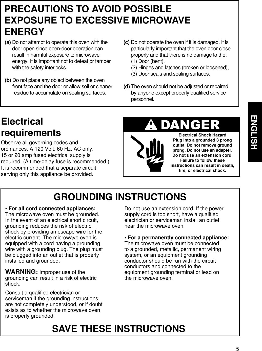 5ENGLISHMICROWAVE OVEN SAFETY  GROUNDING INSTRUCTIONS• For all cord connected appliances:The microwave oven must be grounded.In the event of an electrical short circuit,grounding reduces the risk of electricshock by providing an escape wire for theelectric current. The microwave oven isequipped with a cord having a groundingwire with a grounding plug. The plug mustbe plugged into an outlet that is properlyinstalled and grounded.WARNING: Improper use of thegrounding can result in a risk of electricshock.Consult a qualified electrician orserviceman if the grounding instructionsare not completely understood, or if doubtexists as to whether the microwave ovenis properly grounded.Do not use an extension cord. If the powersupply cord is too short, have a qualifiedelectrician or serviceman install an outletnear the microwave oven.• For a permanently connected appliance:The microwave oven must be connectedto a grounded, metallic, permanent wiringsystem, or an equipment groundingconductor should be run with the circuitconductors and connected to theequipment grounding terminal or lead onthe microwave oven.ElectricalrequirementsObserve all governing codes andordinances. A 120 Volt, 60 Hz, AC only,15 or 20 amp fused electrical supply isrequired. (A time-delay fuse is recommended.)It is recommended that a separate circuitserving only this appliance be provided.Electrical Shock HazardPlug into a grounded 3 prongoutlet. Do not remove groundprong. Do not use an adapter.Do not use an extension cord.Failure to follow theseinstructions can result in death,fire, or electrical shock.SAVE THESE INSTRUCTIONSPRECAUTIONS TO AVOID POSSIBLEEXPOSURE TO EXCESSIVE MICROWAVEENERGY(a) Do not attempt to operate this oven with thedoor open since open-door operation canresult in harmful exposure to microwaveenergy. It is important not to defeat or tamperwith the safety interlocks.(b) Do not place any object between the ovenfront face and the door or allow soil or cleanerresidue to accumulate on sealing surfaces.(c) Do not operate the oven if it is damaged. It isparticularly important that the oven door closeproperly and that there is no damage to the:(1) Door (bent),(2) Hinges and latches (broken or loosened),(3) Door seals and sealing surfaces.(d) The oven should not be adjusted or repairedby anyone except properly qualified servicepersonnel.