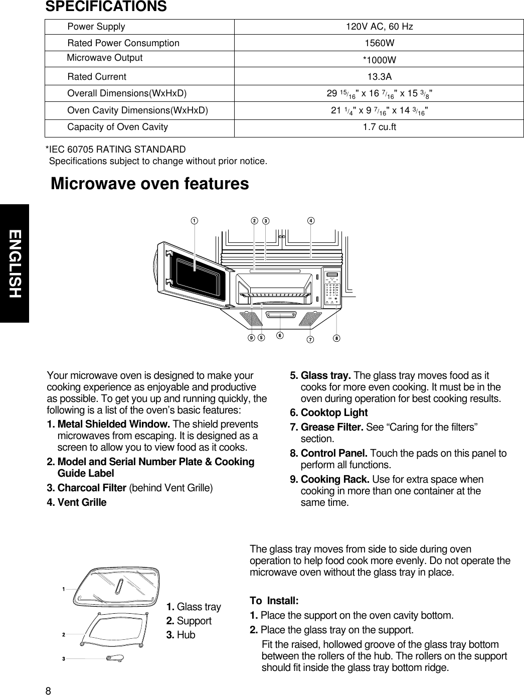 8ENGLISHGETTING TO KNOW YOUR MICROWAVE OVEN    Microwave oven featuresYour microwave oven is designed to make yourcooking experience as enjoyable and productiveas possible. To get you up and running quickly, thefollowing is a list of the oven’s basic features:1. Metal Shielded Window. The shield preventsmicrowaves from escaping. It is designed as ascreen to allow you to view food as it cooks.2. Model and Serial Number Plate &amp; CookingGuide Label3. Charcoal Filter (behind Vent Grille)4. Vent Grille5. Glass tray. The glass tray moves food as itcooks for more even cooking. It must be in theoven during operation for best cooking results.6. Cooktop Light7. Grease Filter. See “Caring for the filters”section.8. Control Panel. Touch the pads on this panel toperform all functions.9. Cooking Rack. Use for extra space whencooking in more than one container at the same time.The glass tray moves from side to side during ovenoperation to help food cook more evenly. Do not operate themicrowave oven without the glass tray in place. To  Install:1. Place the support on the oven cavity bottom.2. Place the glass tray on the support.Fit the raised, hollowed groove of the glass tray bottombetween the rollers of the hub. The rollers on the supportshould fit inside the glass tray bottom ridge.1. Glass tray2. Support3. HubPower SupplyRated Power ConsumptionRated CurrentOverall Dimensions(WxHxD)Oven Cavity Dimensions(WxHxD)Capacity of Oven CavitySPECIFICATIONS*IEC 60705 RATING STANDARD Specifications subject to change without prior notice.120V AC, 60 Hz1560W*1000W13.3A29 15/16&quot; x 16 7/16&quot; x 15 3/8&quot;21 1/4&quot; x 9 7/16&quot; x 14 3/16&quot;1.7 cu.ftMicrowave Output