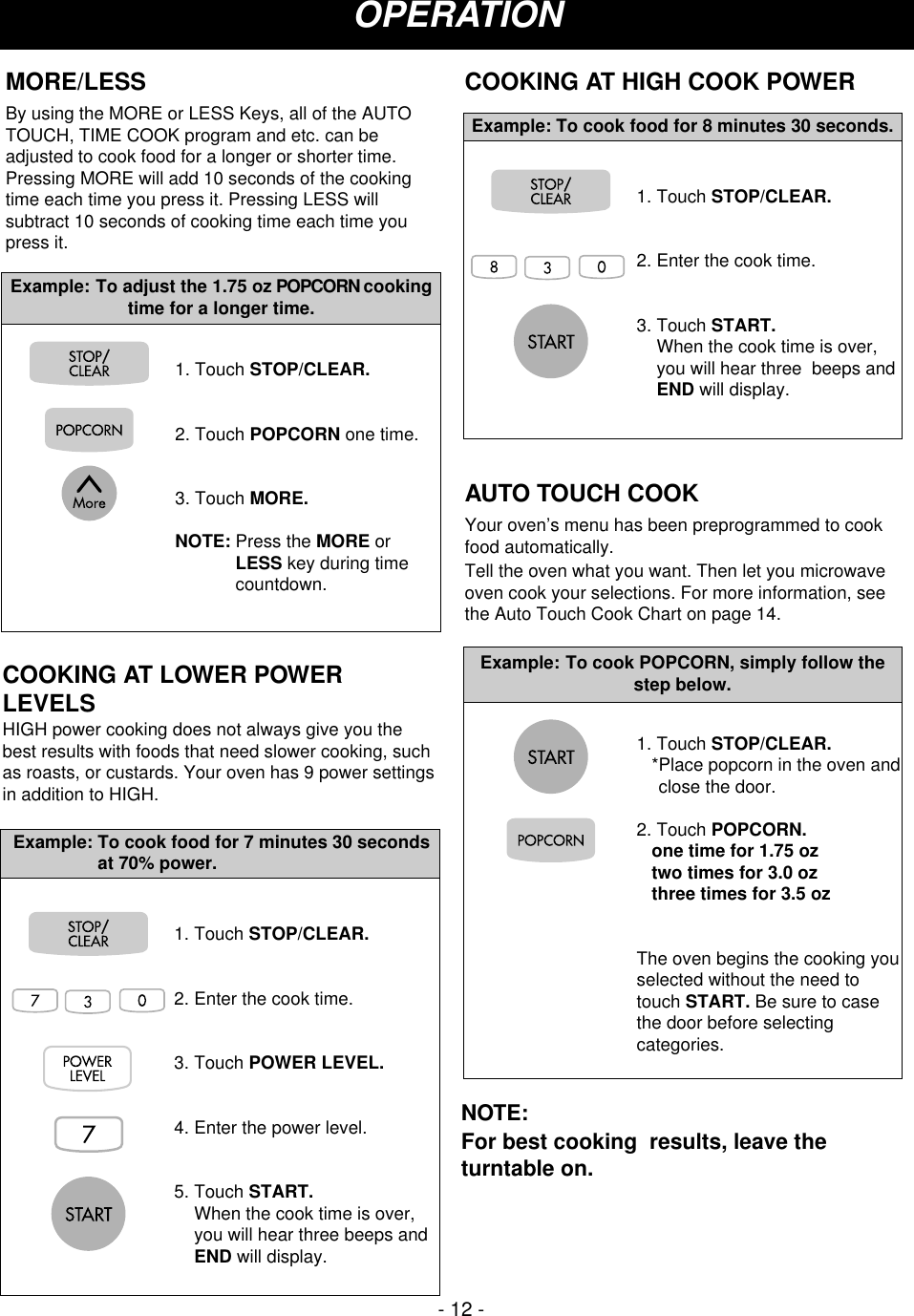 - 12 -OPERATION1. Touch STOP/CLEAR.2. Enter the cook time.3. Touch POWER LEVEL.4. Enter the power level.5. Touch START.When the cook time is over,you will hear three beeps andEND will display.Example: To cook food for 7 minutes 30 secondsat 70% power.COOKING AT LOWER POWERLEVELSHIGH power cooking does not always give you thebest results with foods that need slower cooking, suchas roasts, or custards. Your oven has 9 power settingsin addition to HIGH. COOKING AT HIGH COOK POWER1. Touch STOP/CLEAR.2. Enter the cook time.3. Touch START.When the cook time is over,you will hear three  beeps andEND will display.Example: To cook food for 8 minutes 30 seconds.AUTO TOUCH COOKYour oven’s menu has been preprogrammed to cookfood automatically.Tell the oven what you want. Then let you microwaveoven cook your selections. For more information, seethe Auto Touch Cook Chart on page 14.1. Touch STOP/CLEAR.*Place popcorn in the oven andclose the door.2. Touch POPCORN.one time for 1.75 oztwo times for 3.0 ozthree times for 3.5 ozThe oven begins the cooking youselected without the need totouch START. Be sure to casethe door before selectingcategories.Example: To cook POPCORN, simply follow thestep below.MORE/LESSBy using the MORE or LESS Keys, all of the AUTOTOUCH, TIME COOK program and etc. can beadjusted to cook food for a longer or shorter time.Pressing MORE will add 10 seconds of the cookingtime each time you press it. Pressing LESS willsubtract 10 seconds of cooking time each time youpress it.1. Touch STOP/CLEAR.2. Touch POPCORN one time.3. Touch MORE.NOTE: Press the MORE orLESS key during timecountdown.Example: To adjust the 1.75 oz POPCORN cookingtime for a longer time.NOTE: For best cooking  results, leave theturntable on.