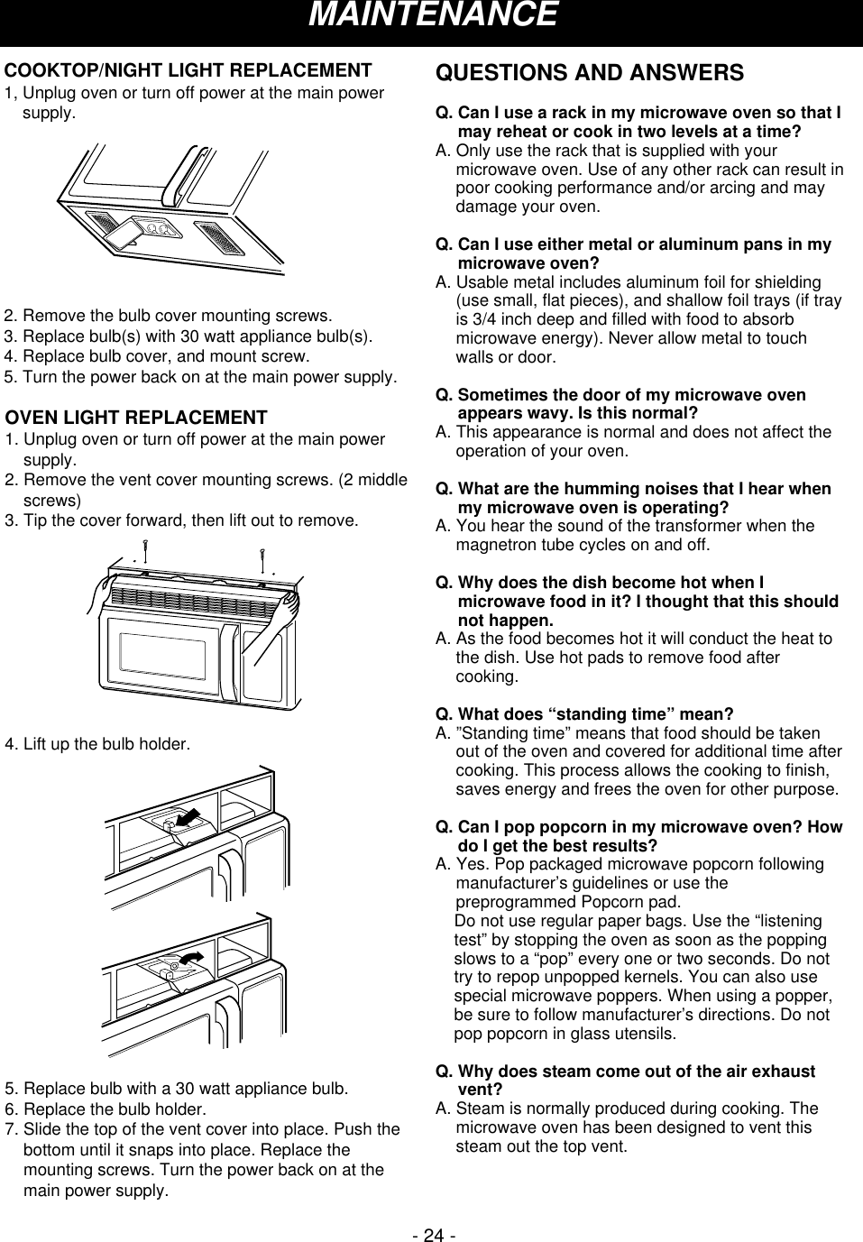 - 24 -MAINTENANCEOVEN LIGHT REPLACEMENT1. Unplug oven or turn off power at the main powersupply.2. Remove the vent cover mounting screws. (2 middlescrews)3. Tip the cover forward, then lift out to remove.4. Lift up the bulb holder.5. Replace bulb with a 30 watt appliance bulb.6. Replace the bulb holder.7. Slide the top of the vent cover into place. Push thebottom until it snaps into place. Replace themounting screws. Turn the power back on at themain power supply. COOKTOP/NIGHT LIGHT REPLACEMENT1, Unplug oven or turn off power at the main powersupply.2. Remove the bulb cover mounting screws.3. Replace bulb(s) with 30 watt appliance bulb(s).4. Replace bulb cover, and mount screw.5. Turn the power back on at the main power supply.QUESTIONS AND ANSWERSQ. Can I use a rack in my microwave oven so that Imay reheat or cook in two levels at a time?A. Only use the rack that is supplied with yourmicrowave oven. Use of any other rack can result inpoor cooking performance and/or arcing and maydamage your oven.Q. Can I use either metal or aluminum pans in mymicrowave oven?A. Usable metal includes aluminum foil for shielding(use small, flat pieces), and shallow foil trays (if trayis 3/4 inch deep and filled with food to absorbmicrowave energy). Never allow metal to touchwalls or door.Q. Sometimes the door of my microwave ovenappears wavy. Is this normal?A. This appearance is normal and does not affect theoperation of your oven.Q. What are the humming noises that I hear whenmy microwave oven is operating?A. You hear the sound of the transformer when themagnetron tube cycles on and off.Q. Why does the dish become hot when Imicrowave food in it? I thought that this shouldnot happen.A. As the food becomes hot it will conduct the heat tothe dish. Use hot pads to remove food aftercooking.Q. What does “standing time” mean?A. ”Standing time” means that food should be takenout of the oven and covered for additional time aftercooking. This process allows the cooking to finish,saves energy and frees the oven for other purpose.Q. Can I pop popcorn in my microwave oven? Howdo I get the best results?A. Yes. Pop packaged microwave popcorn followingmanufacturer’s guidelines or use thepreprogrammed Popcorn pad.     Do not use regular paper bags. Use the “listeningtest” by stopping the oven as soon as the poppingslows to a “pop” every one or two seconds. Do nottry to repop unpopped kernels. You can also usespecial microwave poppers. When using a popper,be sure to follow manufacturer’s directions. Do notpop popcorn in glass utensils.Q. Why does steam come out of the air exhaustvent?A. Steam is normally produced during cooking. Themicrowave oven has been designed to vent thissteam out the top vent.