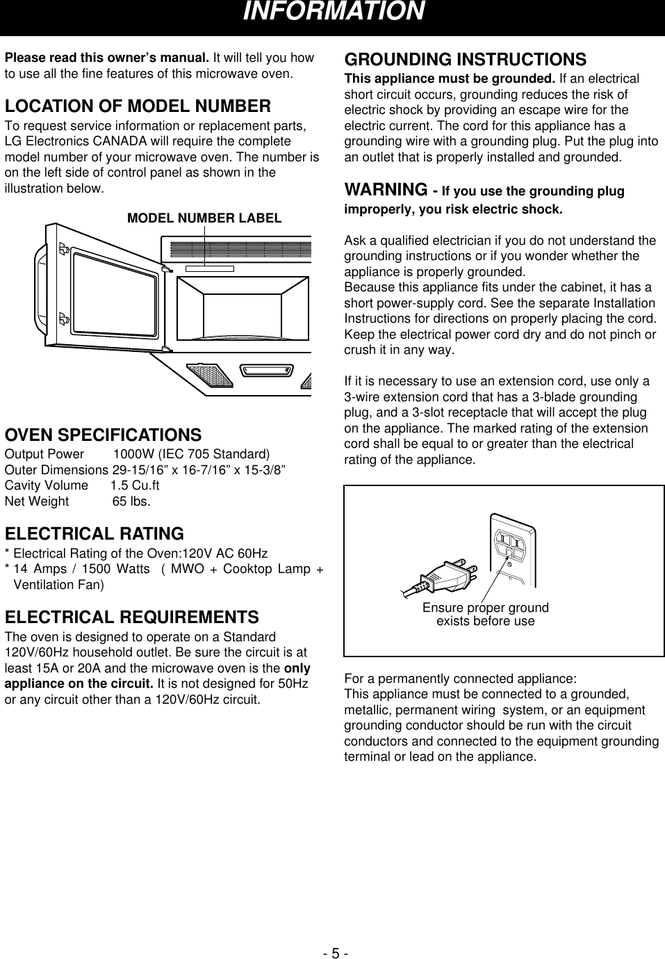 - 5 -Please read this owner’s manual. It will tell you howto use all the fine features of this microwave oven. LOCATION OF MODEL NUMBERTo request service information or replacement parts,LG Electronics CANADA will require the completemodel number of your microwave oven. The number ison the left side of control panel as shown in theillustration below.OVEN SPECIFICATIONSOutput Power        1000W (IEC 705 Standard)Outer Dimensions 29-15/16” x 16-7/16” x 15-3/8”Cavity Volume      1.5 Cu.ftNet Weight            65 lbs.ELECTRICAL RATING* Electrical Rating of the Oven:120V AC 60Hz* 14 Amps / 1500 Watts  ( MWO + Cooktop Lamp +Ventilation Fan)ELECTRICAL REQUIREMENTSThe oven is designed to operate on a Standard120V/60Hz household outlet. Be sure the circuit is atleast 15A or 20A and the microwave oven is the onlyappliance on the circuit. It is not designed for 50Hzor any circuit other than a 120V/60Hz circuit.GROUNDING INSTRUCTIONSThis appliance must be grounded. If an electricalshort circuit occurs, grounding reduces the risk ofelectric shock by providing an escape wire for theelectric current. The cord for this appliance has agrounding wire with a grounding plug. Put the plug intoan outlet that is properly installed and grounded.WARNING - If you use the grounding plugimproperly, you risk electric shock.Ask a qualified electrician if you do not understand thegrounding instructions or if you wonder whether theappliance is properly grounded.Because this appliance fits under the cabinet, it has ashort power-supply cord. See the separate InstallationInstructions for directions on properly placing the cord.Keep the electrical power cord dry and do not pinch orcrush it in any way.If it is necessary to use an extension cord, use only a3-wire extension cord that has a 3-blade groundingplug, and a 3-slot receptacle that will accept the plugon the appliance. The marked rating of the extensioncord shall be equal to or greater than the electricalrating of the appliance.For a permanently connected appliance:This appliance must be connected to a grounded,metallic, permanent wiring  system, or an equipmentgrounding conductor should be run with the circuitconductors and connected to the equipment groundingterminal or lead on the appliance.Ensure proper groundexists before useMODEL NUMBER LABELINFORMATION