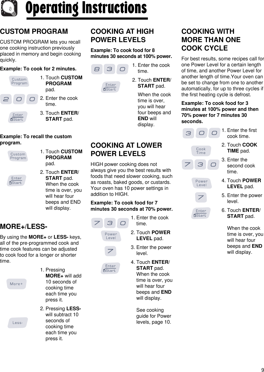 CUSTOM PROGRAMCUSTOM PROGRAM lets you recallone cooking instruction previouslyplaced in memory and begin cookingquickly.Example: To cook for 2 minutes.1. Touch CUSTOMPROGRAMpad.2. Enter the cooktime.3. Touch ENTER/START pad.Example: To recall the customprogram.1. Touch CUSTOMPROGRAMpad.2. Touch ENTER/START pad.When the cooktime is over, youwill hear fourbeeps and ENDwill display. MORE+/LESS-By using the MORE+ or LESS- keys,all of the pre-programmed cook andtime cook features can be adjustedto cook food for a longer or shortertime.1. PressingMORE+ will add10 seconds ofcooking timeeach time youpress it.2. Pressing LESS-will subtract 10seconds ofcooking timeeach time youpress it.COOKING AT HIGHPOWER LEVELSExample: To cook food for 8minutes 30 seconds at 100% power.1. Enter the cooktime.2. Touch ENTER/START pad.When the cooktime is over,you will hearfour beeps andEND willdisplay.COOKING AT LOWERPOWER LEVELSHIGH power cooking does notalways give you the best results withfoods that need slower cooking, suchas roasts, baked goods, or custards.Your oven has 10 power settings inaddition to HIGH.Example: To cook food for 7minutes 30 seconds at 70% power.1. Enter the cooktime.2. Touch POWERLEVEL pad.3. Enter the powerlevel.4. Touch ENTER/START pad.When the cooktime is over, youwill hear fourbeeps and ENDwill display.See cookingguide for Powerlevels, page 10.COOKING WITH MORE THAN ONE COOK CYCLEFor best results, some recipes call forone Power Level for a certain lengthof time, and another Power Level foranother length of time.Your oven canbe set to change from one to anotherautomatically, for up to three cycles ifthe first heating cycle is defrost.Example: To cook food for 3minutes at 100% power and then70% power for 7 minutes 30seconds.1. Enter the firstcook time.2. Touch COOKTIME pad.3. Enter thesecond cooktime.4. Touch POWERLEVEL pad.5. Enter the powerlevel.6. Touch ENTER/START pad.When the cooktime is over, youwill hear fourbeeps and ENDwill display.9Operating Instructions