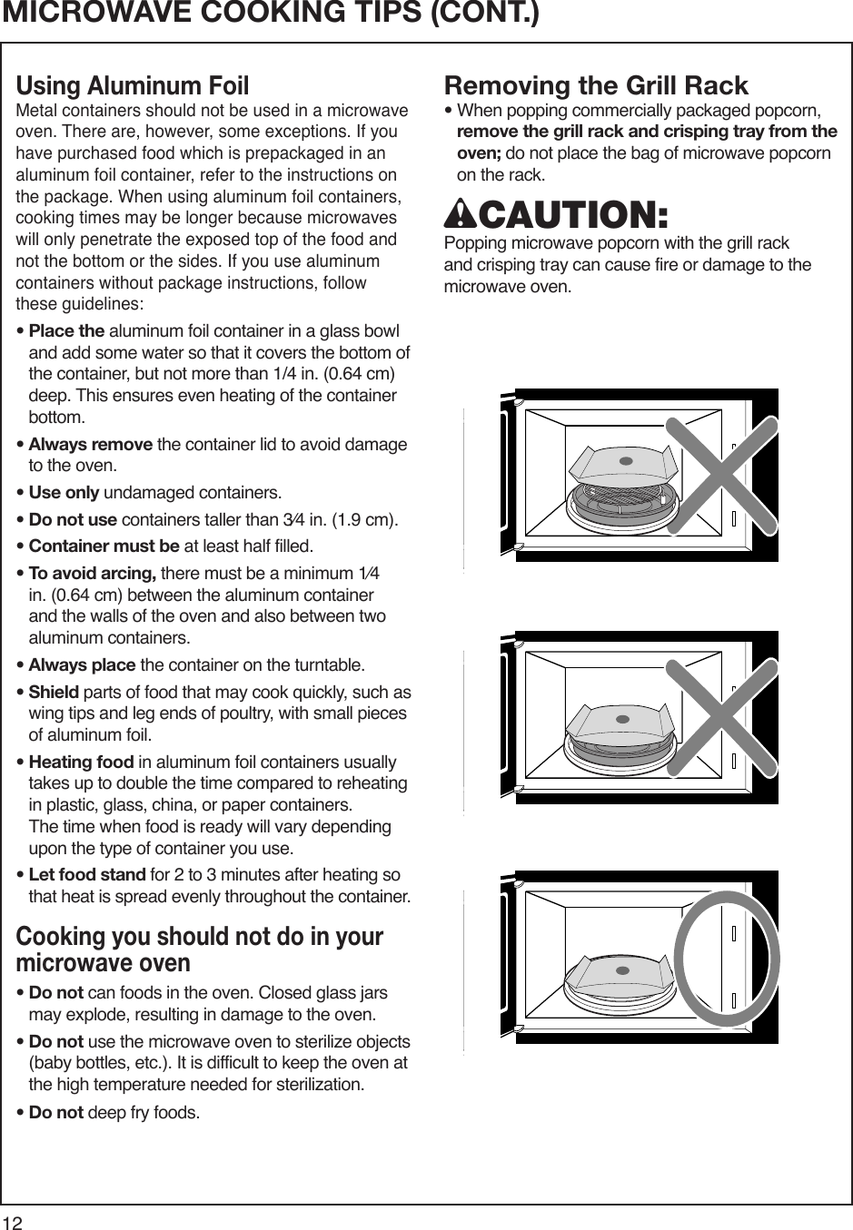12MICROWAVE COOKING TIPSMICROWAVE COOKING TIPS (CONT.)Using Aluminum Foil Metal containers should not be used in a microwave oven. There are, however, some exceptions. If you have purchased food which is prepackaged in an aluminum foil container, refer to the instructions on the package. When using aluminum foil containers, cooking times may be longer because microwaves will only penetrate the exposed top of the food and not the bottom or the sides. If you use aluminum containers without package instructions, follow these guidelines:•  Place the aluminum foil container in a glass bowl and add some water so that it covers the bottom of the container, but not more than 1/4 in. (0.64 cm) deep. This ensures even heating of the container bottom.•  Always remove the container lid to avoid damage to the oven.• Use only undamaged containers.• Do not use containers taller than 3⁄4 in. (1.9 cm).• Container must be at least half filled.•  To avoid arcing, there must be a minimum 1⁄4 in. (0.64 cm) between the aluminum container and the walls of the oven and also between two aluminum containers.• Always place the container on the turntable.•  Shield parts of food that may cook quickly, such as wing tips and leg ends of poultry, with small pieces of aluminum foil.•  Heating food in aluminum foil containers usually takes up to double the time compared to reheating in plastic, glass, china, or paper containers. The time when food is ready will vary depending upon the type of container you use.•  Let food stand for 2 to 3 minutes after heating so that heat is spread evenly throughout the container.Cooking you should not do in your microwave oven•  Do not can foods in the oven. Closed glass jars may explode, resulting in damage to the oven.•  Do not use the microwave oven to sterilize objects (baby bottles, etc.). It is difficult to keep the oven at the high temperature needed for sterilization.•  Do not deep fry foods.Removing the Grill Rack•  When popping commercially packaged popcorn, remove the grill rack and crisping tray from the oven; do not place the bag of microwave popcorn on the rack.wCAUTION:  Popping microwave popcorn with the grill rack and crisping tray can cause fire or damage to the microwave oven.