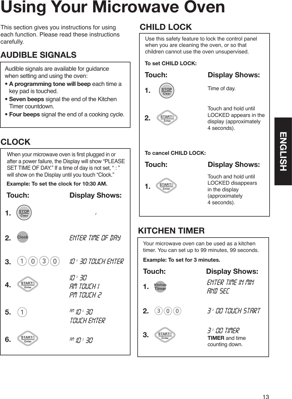 13This section gives you instructions for using each function. Please read these instructions carefully.Using Your Microwave OvenAudible signals are available for guidance  when setting and using the oven:•  A programming tone will beep each time a key pad is touched.•  Seven beeps signal the end of the Kitchen Timer countdown.•  Four beeps signal the end of a cooking cycle.AUDIBLE SIGNALSExample: To set the clock for 10:30 AM.Touch:  Display Shows:When your microwave oven is first plugged in or after a power failure, the Display will show “PLEASE SET TIME OF DAY.” If a time of day is not set, “ : ” will show on the Display until you touch “Clock.”CLOCK1.2.3. 10 : 30 touch enterenter time of day10 : 30 am touch 1   pm touch 24.am 10 : 30 touch enter 5.am 10 : 30 6.    :Use this safety feature to lock the control panel when you are cleaning the oven, or so that children cannot use the oven unsupervised.To set CHILD LOCK:Touch:  Display Shows:CHILD LOCKTouch and hold until LOCKED appears in the display (approximately  4 seconds).To cancel CHILD LOCK:Touch:  Display Shows:Time of day.1.1.2.Touch and hold until LOCKED disappears in the display (approximately  4 seconds).enter time in min and sec3 : 00 touch startYour microwave oven can be used as a kitchen timer. You can set up to 99 minutes, 99 seconds.Example: To set for 3 minutes.Touch:  Display Shows:KITCHEN TIMER3 : 00 timerTIMER and time counting down.1.2.3.ENGLISH