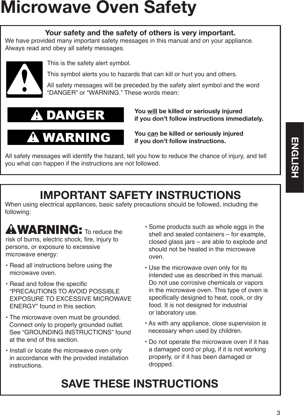 IMPORTANT SAFETY INSTRUCTIONSWhen using electrical appliances, basic safety precautions should be followed, including the following:3Microwave Oven SafetyYour safety and the safety of others is very important.We have provided many important safety messages in this manual and on your appliance.  Always read and obey all safety messages.This is the safety alert symbol.This symbol alerts you to hazards that can kill or hurt you and others.All safety messages will be preceded by the safety alert symbol and the word “DANGER” or “WARNING.” These words mean:You will be killed or seriously injuredif you don’t follow instructions immediately.You can be killed or seriously injuredif you don’t follow instructions.All safety messages will identify the hazard, tell you how to reduce the chance of injury, and tell you what can happen if the instructions are not followed.wWARNING: To reduce the risk of burns, electric shock, fire, injury to persons, or exposure to excessive  microwave energy:•  Read all instructions before using the microwave oven.•  Read and follow the specific “PRECAUTIONS TO AVOID POSSIBLE EXPOSURE TO EXCESSIVE MICROWAVE ENERGY” found in this section.•  The microwave oven must be grounded. Connect only to properly grounded outlet. See “GROUNDING INSTRUCTIONS” found at the end of this section.•  Install or locate the microwave oven only  in accordance with the provided installation instructions.•  Some products such as whole eggs in the shell and sealed containers – for example, closed glass jars – are able to explode and should not be heated in the microwave oven.•  Use the microwave oven only for its intended use as described in this manual. Do not use corrosive chemicals or vapors in the microwave oven. This type of oven is specifically designed to heat, cook, or dry food. It is not designed for industrial  or laboratory use.•  As with any appliance, close supervision is necessary when used by children.•  Do not operate the microwave oven if it has a damaged cord or plug, if it is not working properly, or if it has been damaged or dropped.SAVE THESE INSTRUCTIONSENGLISH