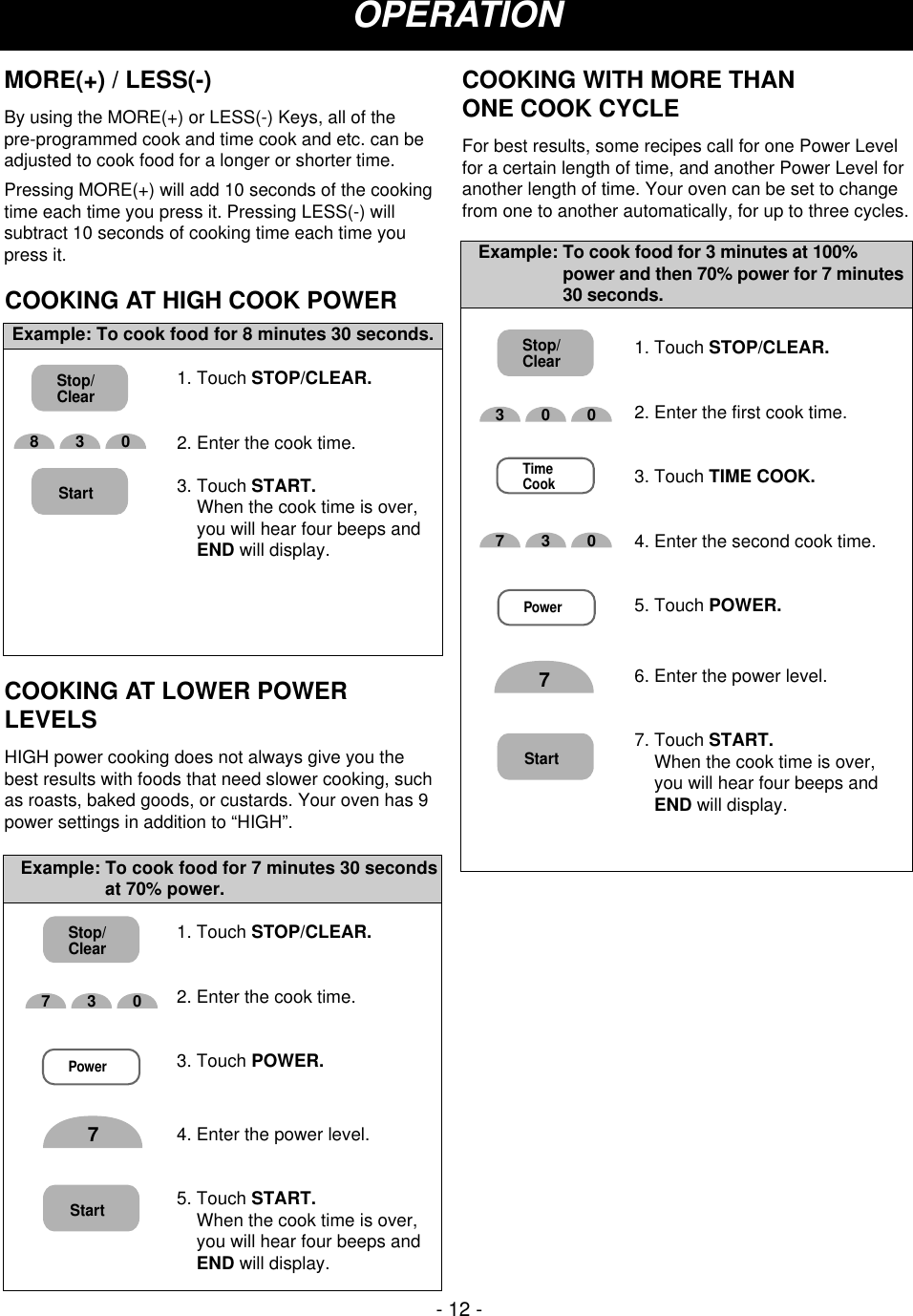 COOKING AT HIGH COOK POWER1. Touch STOP/CLEAR.2. Enter the cook time.3. Touch START.When the cook time is over,you will hear four beeps andEND will display.Example: To cook food for 8 minutes 30 seconds.1. Touch STOP/CLEAR.2. Enter the cook time.3. Touch POWER.4. Enter the power level.5. Touch START.When the cook time is over,you will hear four beeps andEND will display.Example: To cook food for 7 minutes 30 secondsat 70% power.COOKING AT LOWER POWERLEVELSHIGH power cooking does not always give you thebest results with foods that need slower cooking, suchas roasts, baked goods, or custards. Your oven has 9power settings in addition to “HIGH”. OPERATIONMORE(+) / LESS(-)By using the MORE(+) or LESS(-) Keys, all of the pre-programmed cook and time cook and etc. can beadjusted to cook food for a longer or shorter time.Pressing MORE(+) will add 10 seconds of the cookingtime each time you press it. Pressing LESS(-) willsubtract 10 seconds of cooking time each time youpress it.COOKING WITH MORE THAN ONE COOK CYCLEFor best results, some recipes call for one Power Levelfor a certain length of time, and another Power Level foranother length of time. Your oven can be set to changefrom one to another automatically, for up to three cycles.- 12 -Stop/Clear730Power7Start1. Touch STOP/CLEAR.2. Enter the first cook time.3. Touch TIME COOK.4. Enter the second cook time.5. Touch POWER.6. Enter the power level.7. Touch START.When the cook time is over,you will hear four beeps andEND will display.Example: To cook food for 3 minutes at 100%power and then 70% power for 7 minutes30 seconds.Start300TimeCook730Power7Stop/ClearStop/Clear830Start