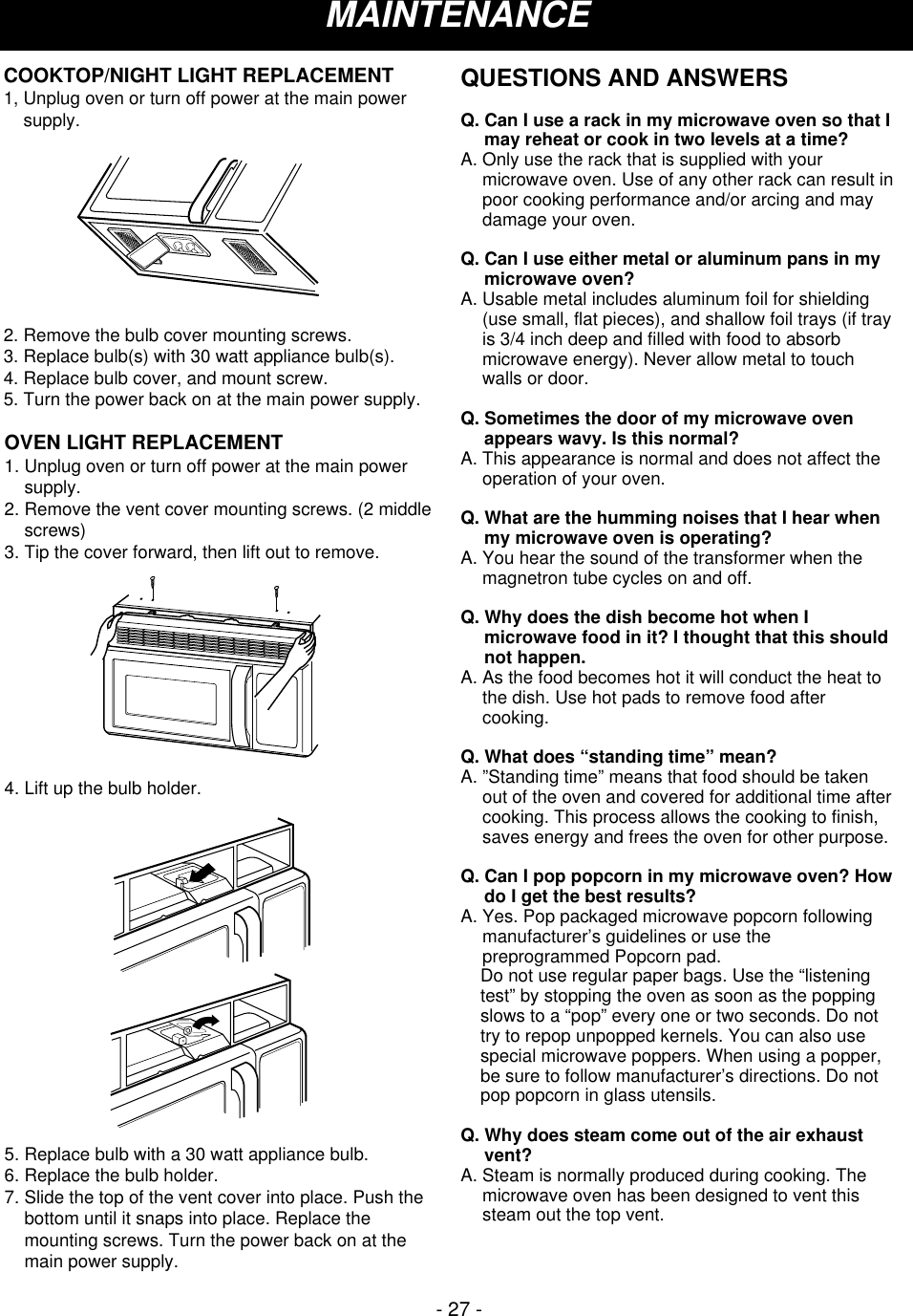 - 27 -MAINTENANCEOVEN LIGHT REPLACEMENT1. Unplug oven or turn off power at the main powersupply.2. Remove the vent cover mounting screws. (2 middlescrews)3. Tip the cover forward, then lift out to remove.4. Lift up the bulb holder.5. Replace bulb with a 30 watt appliance bulb.6. Replace the bulb holder.7. Slide the top of the vent cover into place. Push thebottom until it snaps into place. Replace themounting screws. Turn the power back on at themain power supply. COOKTOP/NIGHT LIGHT REPLACEMENT1, Unplug oven or turn off power at the main powersupply.2. Remove the bulb cover mounting screws.3. Replace bulb(s) with 30 watt appliance bulb(s).4. Replace bulb cover, and mount screw.5. Turn the power back on at the main power supply.QUESTIONS AND ANSWERSQ. Can I use a rack in my microwave oven so that Imay reheat or cook in two levels at a time?A. Only use the rack that is supplied with yourmicrowave oven. Use of any other rack can result inpoor cooking performance and/or arcing and maydamage your oven.Q. Can I use either metal or aluminum pans in mymicrowave oven?A. Usable metal includes aluminum foil for shielding(use small, flat pieces), and shallow foil trays (if trayis 3/4 inch deep and filled with food to absorbmicrowave energy). Never allow metal to touchwalls or door.Q. Sometimes the door of my microwave ovenappears wavy. Is this normal?A. This appearance is normal and does not affect theoperation of your oven.Q. What are the humming noises that I hear whenmy microwave oven is operating?A. You hear the sound of the transformer when themagnetron tube cycles on and off.Q. Why does the dish become hot when Imicrowave food in it? I thought that this shouldnot happen.A. As the food becomes hot it will conduct the heat tothe dish. Use hot pads to remove food aftercooking.Q. What does “standing time” mean?A. ”Standing time” means that food should be takenout of the oven and covered for additional time aftercooking. This process allows the cooking to finish,saves energy and frees the oven for other purpose.Q. Can I pop popcorn in my microwave oven? Howdo I get the best results?A. Yes. Pop packaged microwave popcorn followingmanufacturer’s guidelines or use thepreprogrammed Popcorn pad.     Do not use regular paper bags. Use the “listeningtest” by stopping the oven as soon as the poppingslows to a “pop” every one or two seconds. Do nottry to repop unpopped kernels. You can also usespecial microwave poppers. When using a popper,be sure to follow manufacturer’s directions. Do notpop popcorn in glass utensils.Q. Why does steam come out of the air exhaustvent?A. Steam is normally produced during cooking. Themicrowave oven has been designed to vent thissteam out the top vent.