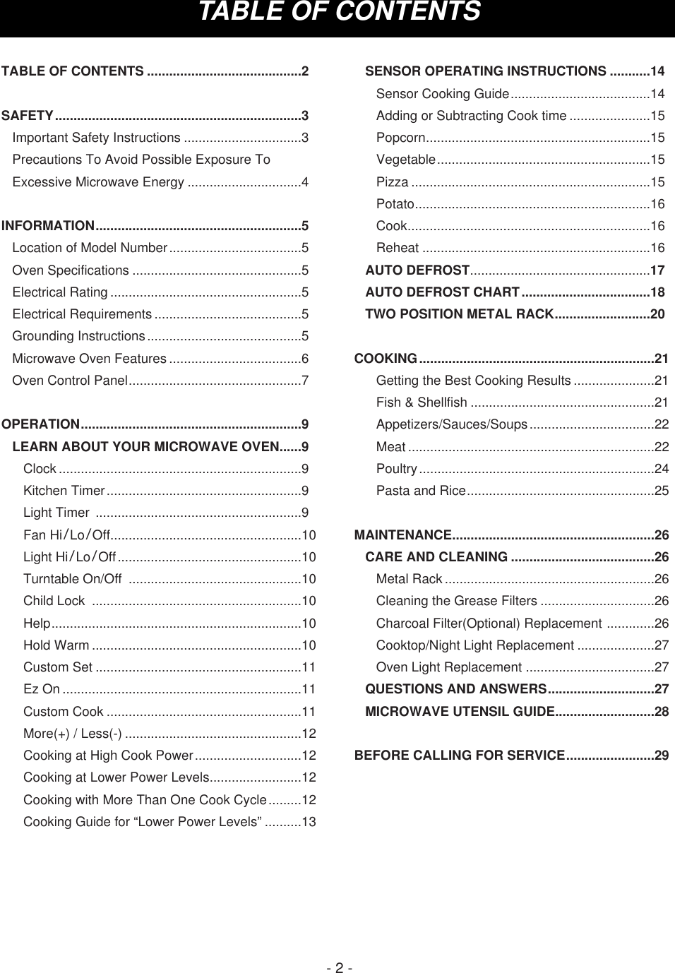 TABLE OF CONTENTS- 2 -TABLE OF CONTENTS ..........................................2SAFETY...................................................................3Important Safety Instructions ................................3Precautions To Avoid Possible Exposure ToExcessive Microwave Energy ...............................4INFORMATION........................................................5Location of Model Number....................................5Oven Specifications ..............................................5Electrical Rating ....................................................5Electrical Requirements ........................................5Grounding Instructions..........................................5Microwave Oven Features ....................................6Oven Control Panel...............................................7OPERATION............................................................9LEARN ABOUT YOUR MICROWAVE OVEN......9Clock ..................................................................9Kitchen Timer.....................................................9Light Timer  ........................................................9Fan Hi/Lo/Off....................................................10Light Hi/Lo/Off..................................................10Turntable On/Off  ...............................................10Child Lock  .........................................................10Help....................................................................10Hold Warm .........................................................10Custom Set ........................................................11Ez On .................................................................11Custom Cook .....................................................11More(+) / Less(-) ................................................12Cooking at High Cook Power.............................12Cooking at Lower Power Levels.........................12Cooking with More Than One Cook Cycle.........12Cooking Guide for “Lower Power Levels” ..........13SENSOR OPERATING INSTRUCTIONS ...........14Sensor Cooking Guide......................................14Adding or Subtracting Cook time ......................15Popcorn.............................................................15Vegetable..........................................................15Pizza .................................................................15Potato................................................................16Cook..................................................................16Reheat ..............................................................16AUTO DEFROST.................................................17AUTO DEFROST CHART...................................18TWO POSITION METAL RACK..........................20COOKING................................................................21Getting the Best Cooking Results ......................21Fish &amp; Shellfish ..................................................21Appetizers/Sauces/Soups..................................22Meat ...................................................................22Poultry................................................................24Pasta and Rice...................................................25MAINTENANCE.......................................................26CARE AND CLEANING .......................................26Metal Rack .........................................................26Cleaning the Grease Filters ...............................26Charcoal Filter(Optional) Replacement .............26Cooktop/Night Light Replacement .....................27Oven Light Replacement ...................................27QUESTIONS AND ANSWERS.............................27MICROWAVE UTENSIL GUIDE...........................28BEFORE CALLING FOR SERVICE........................29