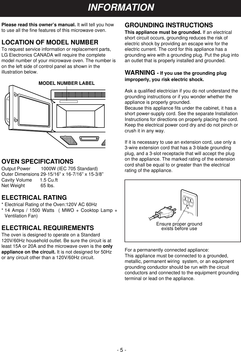 - 5 -Please read this owner’s manual. It will tell you howto use all the fine features of this microwave oven. LOCATION OF MODEL NUMBERTo request service information or replacement parts,LG Electronics CANADA will require the completemodel number of your microwave oven. The number ison the left side of control panel as shown in theillustration below.OVEN SPECIFICATIONSOutput Power        1000W (IEC 705 Standard)Outer Dimensions 29-15/16” x 16-7/16” x 15-3/8”Cavity Volume      1.5 Cu.ftNet Weight            65 lbs.ELECTRICAL RATING* Electrical Rating of the Oven:120V AC 60Hz* 14 Amps / 1500 Watts  ( MWO + Cooktop Lamp +Ventilation Fan)ELECTRICAL REQUIREMENTSThe oven is designed to operate on a Standard120V/60Hz household outlet. Be sure the circuit is atleast 15A or 20A and the microwave oven is the onlyappliance on the circuit. It is not designed for 50Hzor any circuit other than a 120V/60Hz circuit.GROUNDING INSTRUCTIONSThis appliance must be grounded. If an electricalshort circuit occurs, grounding reduces the risk ofelectric shock by providing an escape wire for theelectric current. The cord for this appliance has agrounding wire with a grounding plug. Put the plug intoan outlet that is properly installed and grounded.WARNING - If you use the grounding plugimproperly, you risk electric shock.Ask a qualified electrician if you do not understand thegrounding instructions or if you wonder whether theappliance is properly grounded.Because this appliance fits under the cabinet, it has ashort power-supply cord. See the separate InstallationInstructions for directions on properly placing the cord.Keep the electrical power cord dry and do not pinch orcrush it in any way.If it is necessary to use an extension cord, use only a3-wire extension cord that has a 3-blade groundingplug, and a 3-slot receptacle that will accept the plugon the appliance. The marked rating of the extensioncord shall be equal to or greater than the electricalrating of the appliance.For a permanently connected appliance:This appliance must be connected to a grounded,metallic, permanent wiring  system, or an equipmentgrounding conductor should be run with the circuitconductors and connected to the equipment groundingterminal or lead on the appliance.Ensure proper groundexists before useMODEL NUMBER LABELINFORMATION