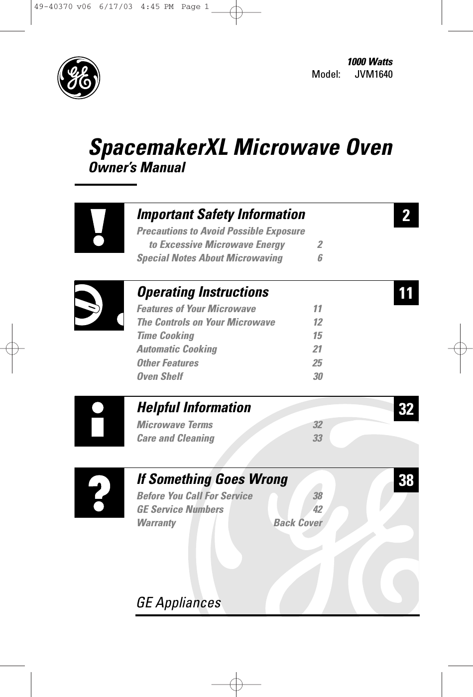 SpacemakerXL Microwave OvenOwner’s ManualModel: 1000 WattsJVM1640232Helpful InformationMicrowave Terms 32Care and Cleaning 3338If Something Goes WrongBefore You Call For Service 38GE Service Numbers 42Warranty Back CoverGE Appliances11Important Safety InformationPrecautions to Avoid Possible Exposure to Excessive Microwave Energy 2Special Notes About Microwaving 6Operating InstructionsFeatures of Your Microwave 11The Controls on Your Microwave 12Time Cooking 15Automatic Cooking 21Other Features 25Oven Shelf 3049-40370 v06  6/17/03  4:45 PM  Page 1