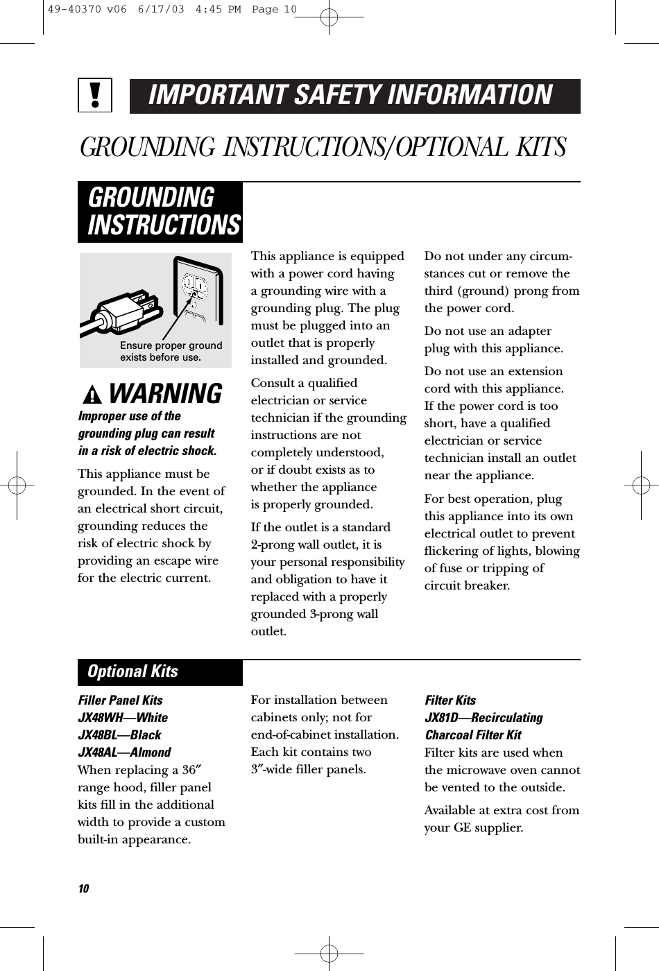 IMPORTANT SAFETY INFORMATIONGROUNDING INSTRUCTIONS/OPTIONAL KITSWARNINGImproper use of thegrounding plug can result in a risk of electric shock.This appliance must begrounded. In the event ofan electrical short circuit,grounding reduces the risk of electric shock byproviding an escape wirefor the electric current. This appliance is equippedwith a power cord having a grounding wire with agrounding plug. The plugmust be plugged into anoutlet that is properlyinstalled and grounded.Consult a qualified electrician or servicetechnician if the groundinginstructions are notcompletely understood, or if doubt exists as towhether the appliance is properly grounded.If the outlet is a standard 2-prong wall outlet, it isyour personal responsibilityand obligation to have itreplaced with a properlygrounded 3-prong walloutlet.Do not under any circum-stances cut or remove thethird (ground) prong fromthe power cord.Do not use an adapterplug with this appliance.Do not use an extensioncord with this appliance. If the power cord is tooshort, have a qualifiedelectrician or servicetechnician install an outletnear the appliance.For best operation, plugthis appliance into its ownelectrical outlet to preventflickering of lights, blowingof fuse or tripping ofcircuit breaker.GROUNDINGINSTRUCTIONSFiller Panel KitsJX48WH—WhiteJX48BL—BlackJX48AL—AlmondWhen replacing a 36″range hood, filler panelkits fill in the additionalwidth to provide a custom built-in appearance. For installation betweencabinets only; not for end-of-cabinet installation.Each kit contains two 3″-wide filler panels.Filter KitsJX81D—RecirculatingCharcoal Filter KitFilter kits are used whenthe microwave oven cannotbe vented to the outside.Available at extra cost fromyour GE supplier.Optional KitsEnsure proper groundexists before use.1049-40370 v06  6/17/03  4:45 PM  Page 10