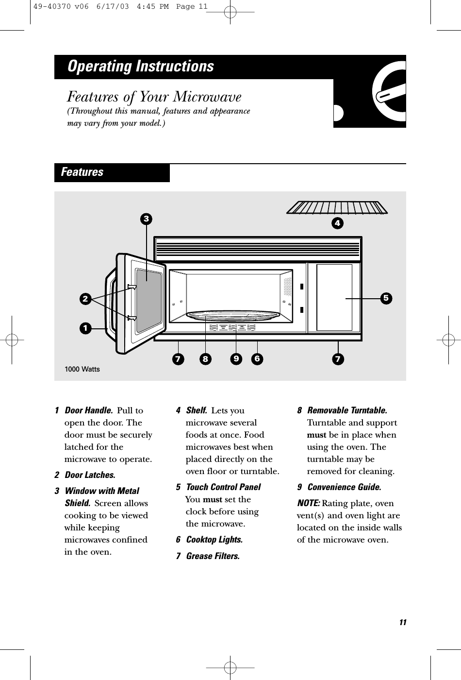 367987125Operating InstructionsFeatures of Your Microwave(Throughout this manual, features and appearancemay vary from your model.)1 Door Handle.  Pull toopen the door. Thedoor must be securelylatched for themicrowave to operate.2 Door Latches.3 Window with MetalShield.  Screen allowscooking to be viewedwhile keepingmicrowaves confined in the oven.4 Shelf.  Lets youmicrowave several foods at once. Foodmicrowaves best whenplaced directly on theoven floor or turntable. 5 Touch Control Panel You must set the clock before using the microwave. 6 Cooktop Lights.7 Grease Filters.8 Removable Turntable.Turntable and supportmust be in place whenusing the oven. Theturntable may beremoved for cleaning.9 Convenience Guide.NOTE: Rating plate, ovenvent(s) and oven light arelocated on the inside wallsof the microwave oven.Features1141000 Watts49-40370 v06  6/17/03  4:45 PM  Page 11