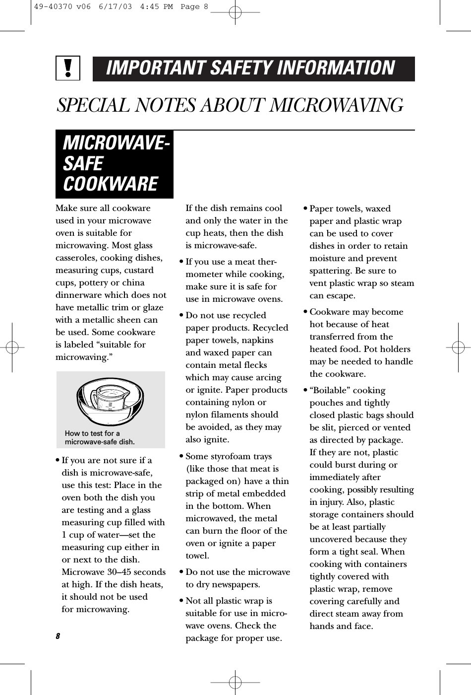 IMPORTANT SAFETY INFORMATIONSPECIAL NOTES ABOUT MICROWAVINGMake sure all cookwareused in your microwaveoven is suitable formicrowaving. Most glasscasseroles, cooking dishes,measuring cups, custardcups, pottery or chinadinnerware which does nothave metallic trim or glazewith a metallic sheen canbe used. Some cookware is labeled “suitable formicrowaving.”•If you are not sure if adish is microwave-safe,use this test: Place in theoven both the dish youare testing and a glassmeasuring cup filled with1 cup of water—set themeasuring cup either inor next to the dish.Microwave 30–45 secondsat high. If the dish heats, it should not be used for microwaving. If the dish remains cooland only the water in thecup heats, then the dishis microwave-safe.•If you use a meat ther-mometer while cooking,make sure it is safe foruse in microwave ovens.•Do not use recycledpaper products. Recycledpaper towels, napkinsand waxed paper cancontain metal fleckswhich may cause arcingor ignite. Paper productscontaining nylon ornylon filaments shouldbe avoided, as they mayalso ignite. •Some styrofoam trays(like those that meat ispackaged on) have a thinstrip of metal embeddedin the bottom. Whenmicrowaved, the metalcan burn the floor of theoven or ignite a papertowel.•Do not use the microwaveto dry newspapers.•Not all plastic wrap issuitable for use in micro-wave ovens. Check thepackage for proper use.•Paper towels, waxedpaper and plastic wrapcan be used to coverdishes in order to retainmoisture and preventspattering. Be sure tovent plastic wrap so steamcan escape.•Cookware may becomehot because of heattransferred from theheated food. Pot holdersmay be needed to handlethe cookware.•“Boilable” cookingpouches and tightlyclosed plastic bags shouldbe slit, pierced or ventedas directed by package. If they are not, plasticcould burst during orimmediately aftercooking, possibly resultingin injury. Also, plasticstorage containers shouldbe at least partiallyuncovered because theyform a tight seal. Whencooking with containerstightly covered withplastic wrap, removecovering carefully anddirect steam away fromhands and face.MICROWAVE-SAFECOOKWARE8How to test for amicrowave-safe dish.49-40370 v06  6/17/03  4:45 PM  Page 8