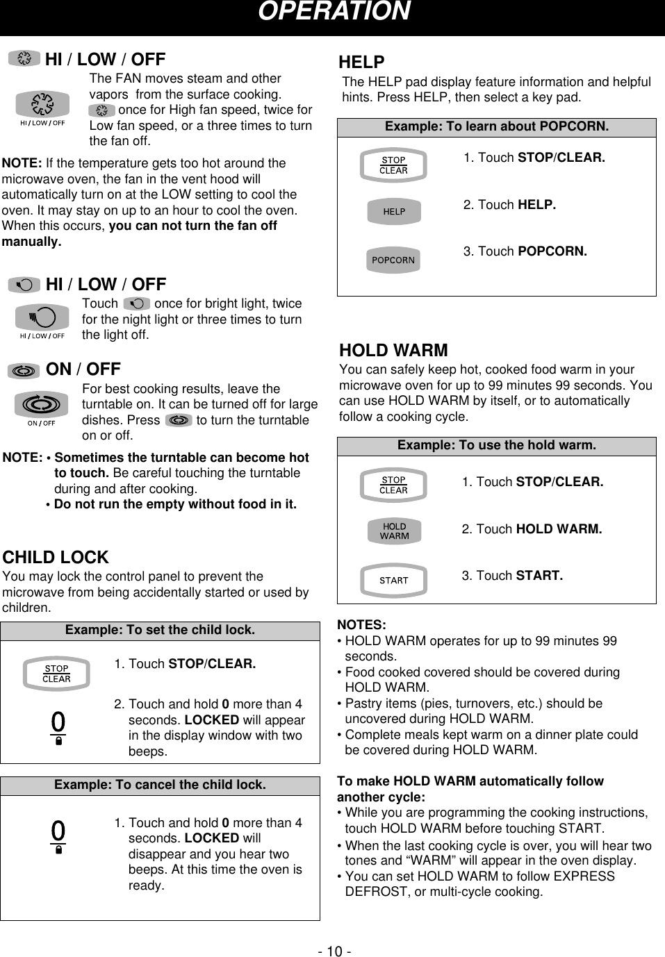 - 10 -CHILD LOCKYou may lock the control panel to prevent themicrowave from being accidentally started or used bychildren.HOLD WARMYou can safely keep hot, cooked food warm in yourmicrowave oven for up to 99 minutes 99 seconds. Youcan use HOLD WARM by itself, or to automaticallyfollow a cooking cycle.NOTES:• HOLD WARM operates for up to 99 minutes 99seconds.• Food cooked covered should be covered duringHOLD WARM.• Pastry items (pies, turnovers, etc.) should beuncovered during HOLD WARM.• Complete meals kept warm on a dinner plate couldbe covered during HOLD WARM.To make HOLD WARM automatically followanother cycle:• While you are programming the cooking instructions,touch HOLD WARM before touching START.  • When the last cooking cycle is over, you will hear twotones and “WARM” will appear in the oven display.• You can set HOLD WARM to follow EXPRESSDEFROST, or multi-cycle cooking.        OPERATION1. Touch STOP/CLEAR.2. Touch and hold 0more than 4seconds. LOCKED will appearin the display window with twobeeps.Example: To set the child lock.1. Touch and hold 0more than 4seconds. LOCKED willdisappear and you hear twobeeps. At this time the oven isready.Example: To cancel the child lock.1. Touch STOP/CLEAR.2. Touch HOLD WARM.3. Touch START.Example: To use the hold warm.ON / OFFFor best cooking results, leave theturntable on. It can be turned off for largedishes. Press          to turn the turntableon or off. NOTE: • Sometimes the turntable can become hotto touch. Be careful touching the turntableduring and after cooking.• Do not run the empty without food in it.HELPThe HELP pad display feature information and helpfulhints. Press HELP, then select a key pad.1. Touch STOP/CLEAR.2. Touch HELP.3. Touch POPCORN.Example: To learn about POPCORN.HI / LOW / OFFThe FAN moves steam and othervapors  from the surface cooking. once for High fan speed, twice forLow fan speed, or a three times to turnthe fan off. NOTE: If the temperature gets too hot around themicrowave oven, the fan in the vent hood willautomatically turn on at the LOW setting to cool theoven. It may stay on up to an hour to cool the oven.When this occurs, you can not turn the fan offmanually.HI / LOW / OFFTouch          once for bright light, twicefor the night light or three times to turnthe light off.