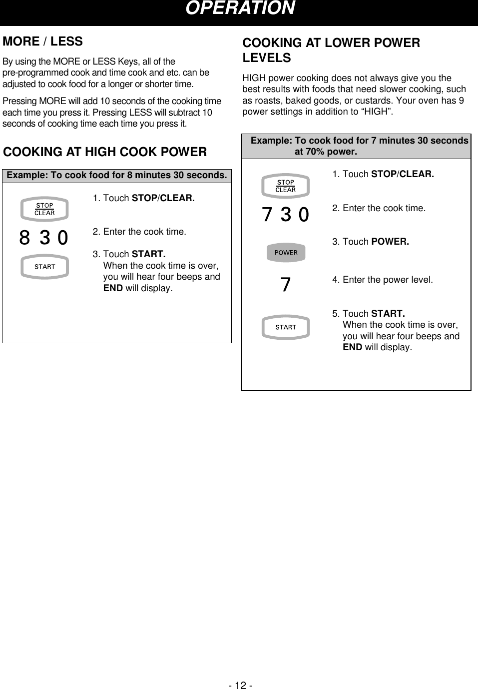 COOKING AT HIGH COOK POWER1. Touch STOP/CLEAR.2. Enter the cook time.3. Touch START.When the cook time is over,you will hear four beeps andEND will display.Example: To cook food for 8 minutes 30 seconds. 1. Touch STOP/CLEAR.2. Enter the cook time.3. Touch POWER.4. Enter the power level.5. Touch START.When the cook time is over,you will hear four beeps andEND will display.Example: To cook food for 7 minutes 30 secondsat 70% power.COOKING AT LOWER POWERLEVELSHIGH power cooking does not always give you thebest results with foods that need slower cooking, suchas roasts, baked goods, or custards. Your oven has 9power settings in addition to “HIGH”. OPERATIONMORE / LESSBy using the MORE or LESS Keys, all of the pre-programmed cook and time cook and etc. can beadjusted to cook food for a longer or shorter time.Pressing MORE will add 10 seconds of the cooking timeeach time you press it. Pressing LESS will subtract 10seconds of cooking time each time you press it.- 12 -