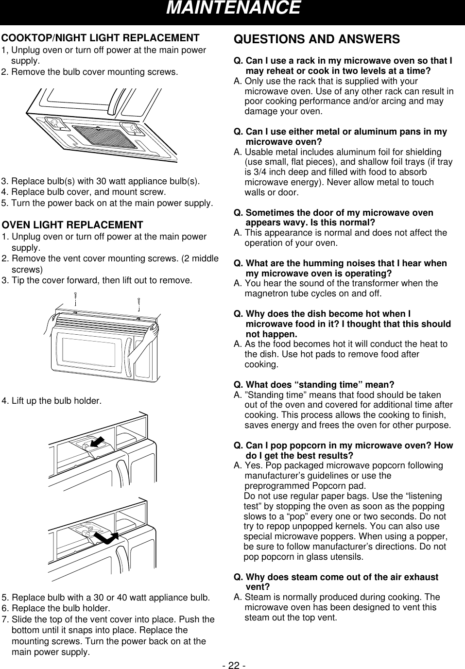 - 22 -MAINTENANCEOVEN LIGHT REPLACEMENT1. Unplug oven or turn off power at the main powersupply.2. Remove the vent cover mounting screws. (2 middlescrews)3. Tip the cover forward, then lift out to remove.4. Lift up the bulb holder.5. Replace bulb with a 30 or 40 watt appliance bulb.6. Replace the bulb holder.7. Slide the top of the vent cover into place. Push thebottom until it snaps into place. Replace themounting screws. Turn the power back on at themain power supply. COOKTOP/NIGHT LIGHT REPLACEMENT1, Unplug oven or turn off power at the main powersupply.2. Remove the bulb cover mounting screws.3. Replace bulb(s) with 30 watt appliance bulb(s).4. Replace bulb cover, and mount screw.5. Turn the power back on at the main power supply.QUESTIONS AND ANSWERSQ. Can I use a rack in my microwave oven so that Imay reheat or cook in two levels at a time?A. Only use the rack that is supplied with yourmicrowave oven. Use of any other rack can result inpoor cooking performance and/or arcing and maydamage your oven.Q. Can I use either metal or aluminum pans in mymicrowave oven?A. Usable metal includes aluminum foil for shielding(use small, flat pieces), and shallow foil trays (if trayis 3/4 inch deep and filled with food to absorbmicrowave energy). Never allow metal to touchwalls or door.Q. Sometimes the door of my microwave ovenappears wavy. Is this normal?A. This appearance is normal and does not affect theoperation of your oven.Q. What are the humming noises that I hear whenmy microwave oven is operating?A. You hear the sound of the transformer when themagnetron tube cycles on and off.Q. Why does the dish become hot when Imicrowave food in it? I thought that this shouldnot happen.A. As the food becomes hot it will conduct the heat tothe dish. Use hot pads to remove food aftercooking.Q. What does “standing time” mean?A. ”Standing time” means that food should be takenout of the oven and covered for additional time aftercooking. This process allows the cooking to finish,saves energy and frees the oven for other purpose.Q. Can I pop popcorn in my microwave oven? Howdo I get the best results?A. Yes. Pop packaged microwave popcorn followingmanufacturer’s guidelines or use thepreprogrammed Popcorn pad.     Do not use regular paper bags. Use the “listeningtest” by stopping the oven as soon as the poppingslows to a “pop” every one or two seconds. Do nottry to repop unpopped kernels. You can also usespecial microwave poppers. When using a popper,be sure to follow manufacturer’s directions. Do notpop popcorn in glass utensils.Q. Why does steam come out of the air exhaustvent?A. Steam is normally produced during cooking. Themicrowave oven has been designed to vent thissteam out the top vent.