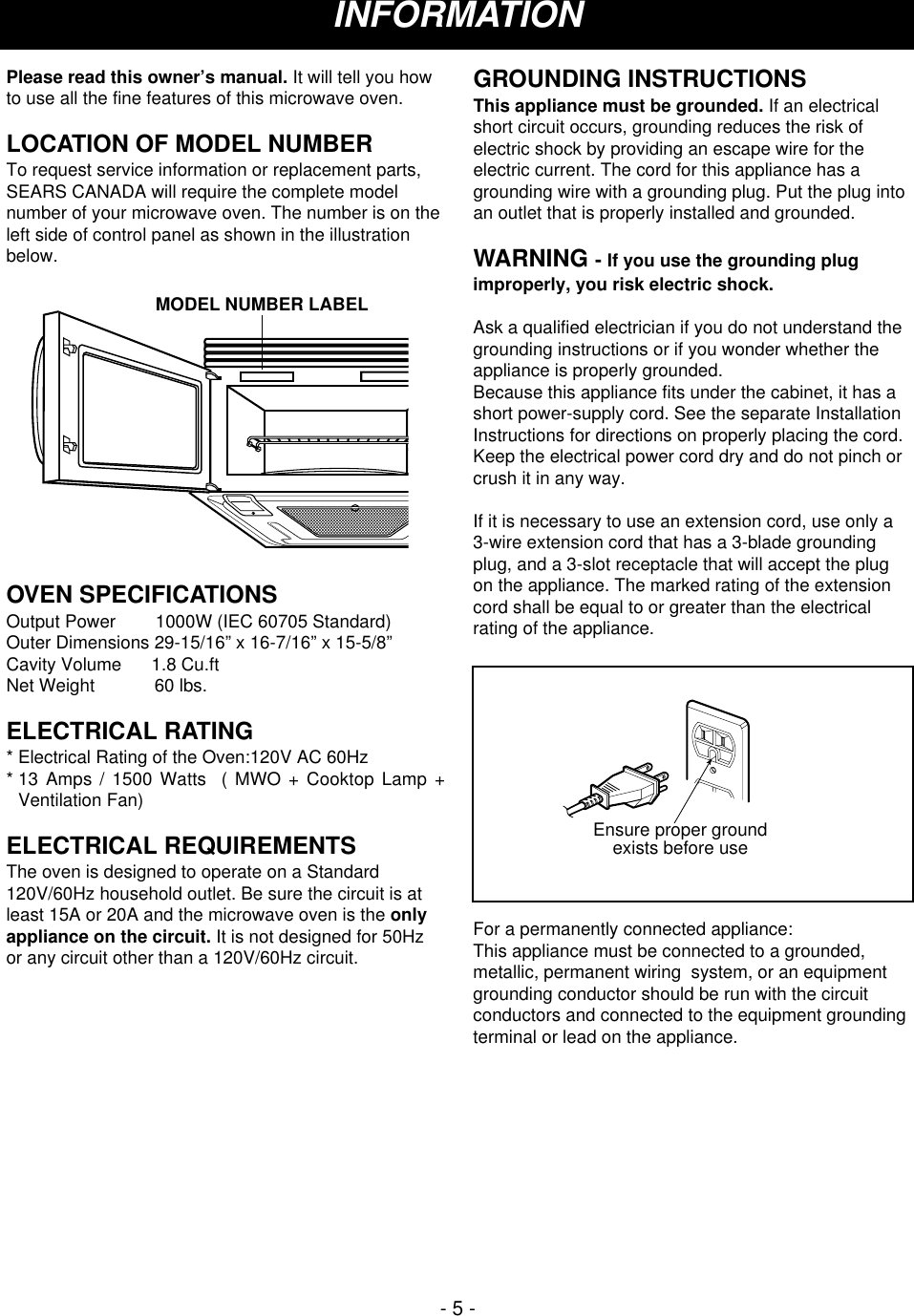Please read this owner’s manual. It will tell you howto use all the fine features of this microwave oven. LOCATION OF MODEL NUMBERTo request service information or replacement parts,SEARS CANADA will require the complete modelnumber of your microwave oven. The number is on theleft side of control panel as shown in the illustrationbelow.OVEN SPECIFICATIONSOutput Power        1000W (IEC 60705 Standard)Outer Dimensions 29-15/16” x 16-7/16” x 15-5/8”Cavity Volume      1.8 Cu.ftNet Weight            60 lbs.ELECTRICAL RATING* Electrical Rating of the Oven:120V AC 60Hz* 13 Amps / 1500 Watts  ( MWO + Cooktop Lamp +Ventilation Fan)ELECTRICAL REQUIREMENTSThe oven is designed to operate on a Standard120V/60Hz household outlet. Be sure the circuit is atleast 15A or 20A and the microwave oven is the onlyappliance on the circuit. It is not designed for 50Hzor any circuit other than a 120V/60Hz circuit.GROUNDING INSTRUCTIONSThis appliance must be grounded. If an electricalshort circuit occurs, grounding reduces the risk ofelectric shock by providing an escape wire for theelectric current. The cord for this appliance has agrounding wire with a grounding plug. Put the plug intoan outlet that is properly installed and grounded.WARNING - If you use the grounding plugimproperly, you risk electric shock.Ask a qualified electrician if you do not understand thegrounding instructions or if you wonder whether theappliance is properly grounded.Because this appliance fits under the cabinet, it has ashort power-supply cord. See the separate InstallationInstructions for directions on properly placing the cord.Keep the electrical power cord dry and do not pinch orcrush it in any way.If it is necessary to use an extension cord, use only a3-wire extension cord that has a 3-blade groundingplug, and a 3-slot receptacle that will accept the plugon the appliance. The marked rating of the extensioncord shall be equal to or greater than the electricalrating of the appliance.For a permanently connected appliance:This appliance must be connected to a grounded,metallic, permanent wiring  system, or an equipmentgrounding conductor should be run with the circuitconductors and connected to the equipment groundingterminal or lead on the appliance.Ensure proper groundexists before useMODEL NUMBER LABELINFORMATION- 5 -